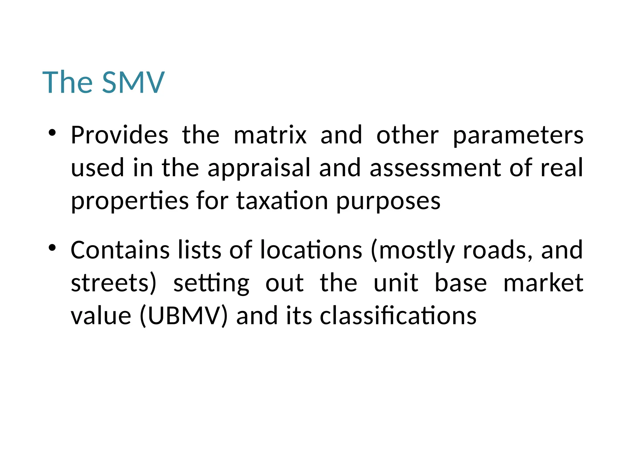 The SMV
• Provides the matrix and other parameters
used in the appraisal and assessment of real
properties for taxation purposes
• Contains lists of locations (mostly roads, and
streets) setting out the unit base market
value (UBMV) and its classifications
 