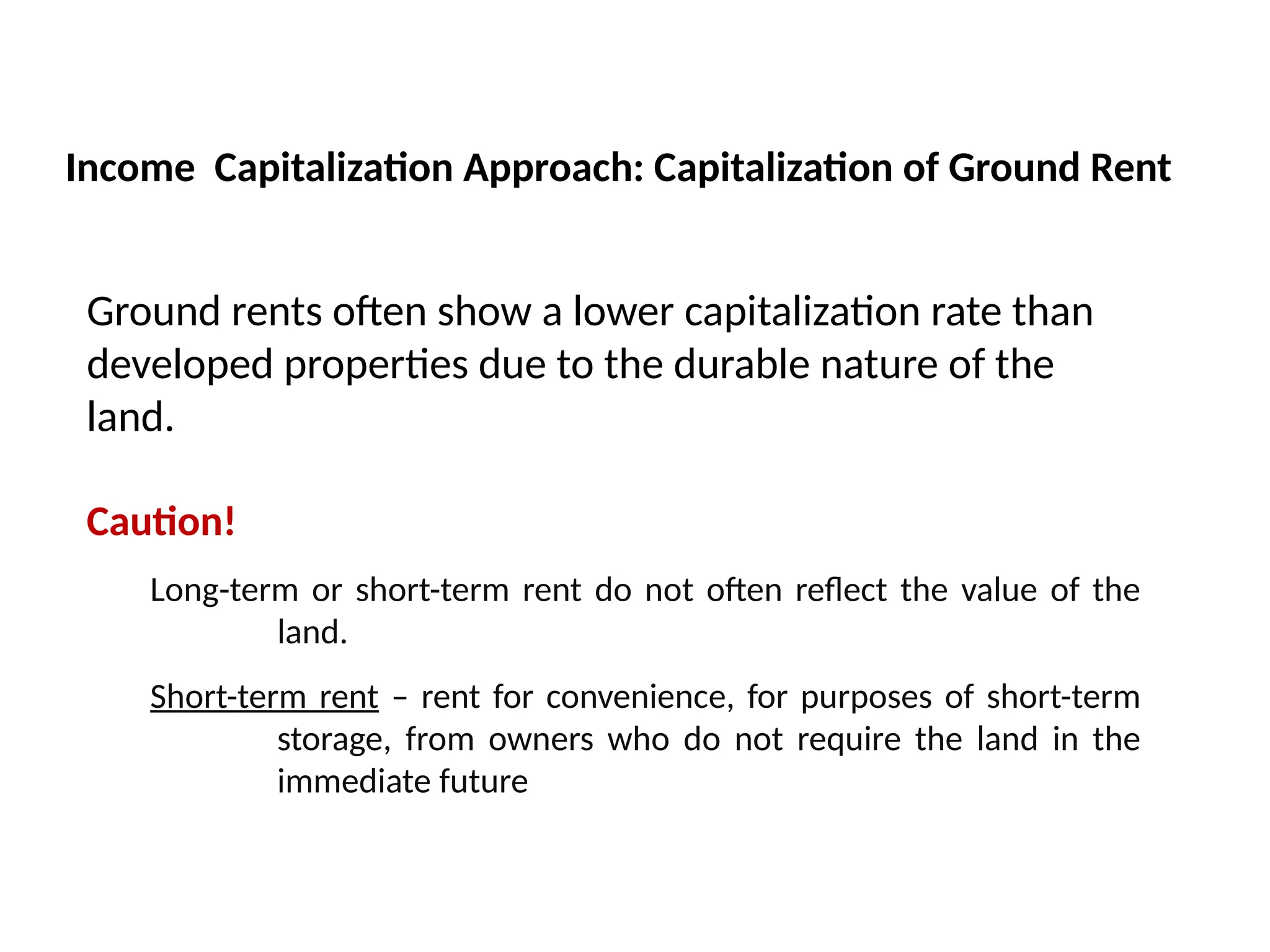 Ground rents often show a lower capitalization rate than
developed properties due to the durable nature of the
land.
Caution!
Long-term or short-term rent do not often reflect the value of the
land.
Short-term rent – rent for convenience, for purposes of short-term
storage, from owners who do not require the land in the
immediate future
Income Capitalization Approach: Capitalization of Ground Rent
 