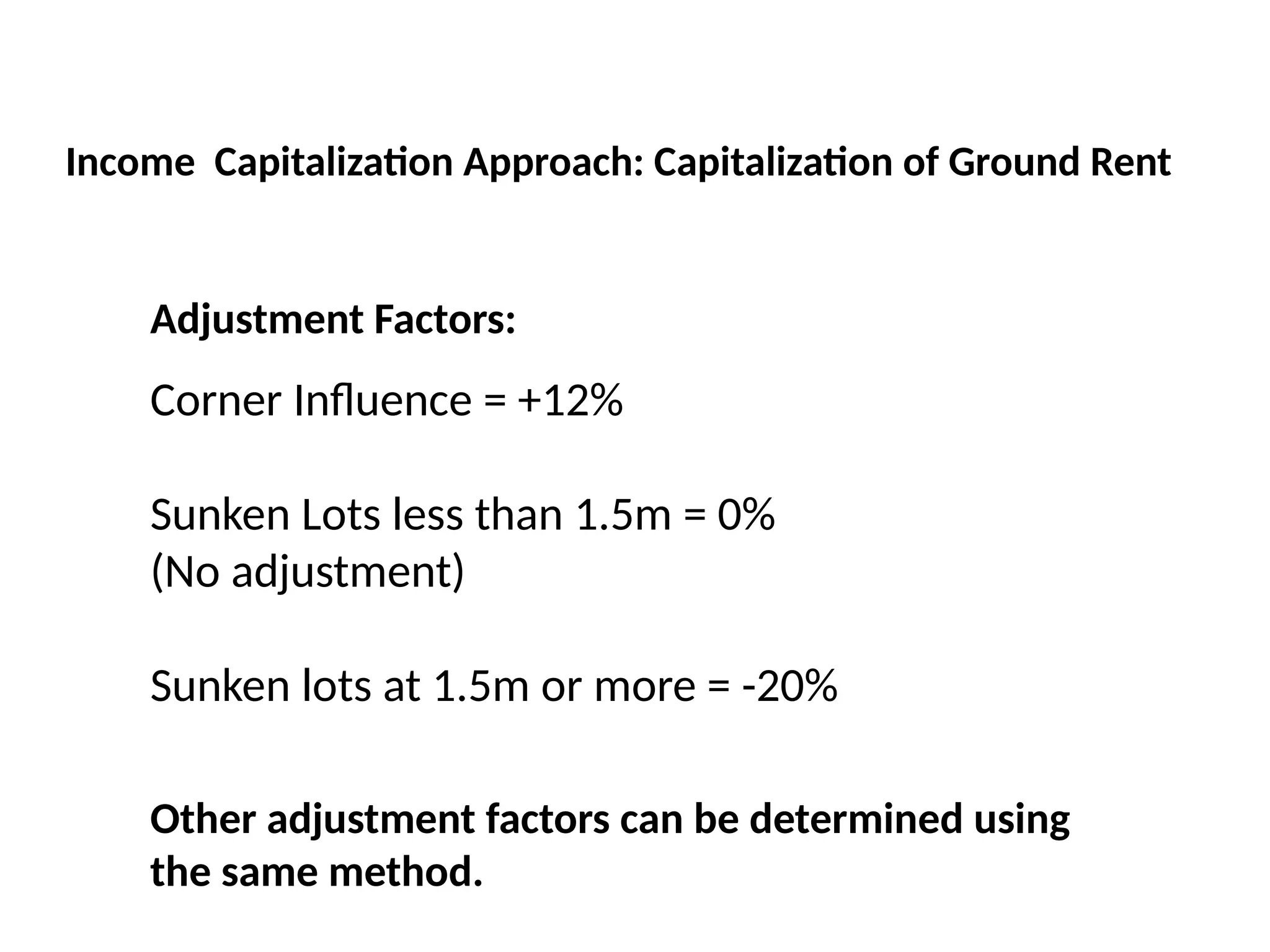 Adjustment Factors:
Corner Influence = +12%
Sunken Lots less than 1.5m = 0%
(No adjustment)
Sunken lots at 1.5m or more = -20%
Income Capitalization Approach: Capitalization of Ground Rent
Other adjustment factors can be determined using
the same method.
 