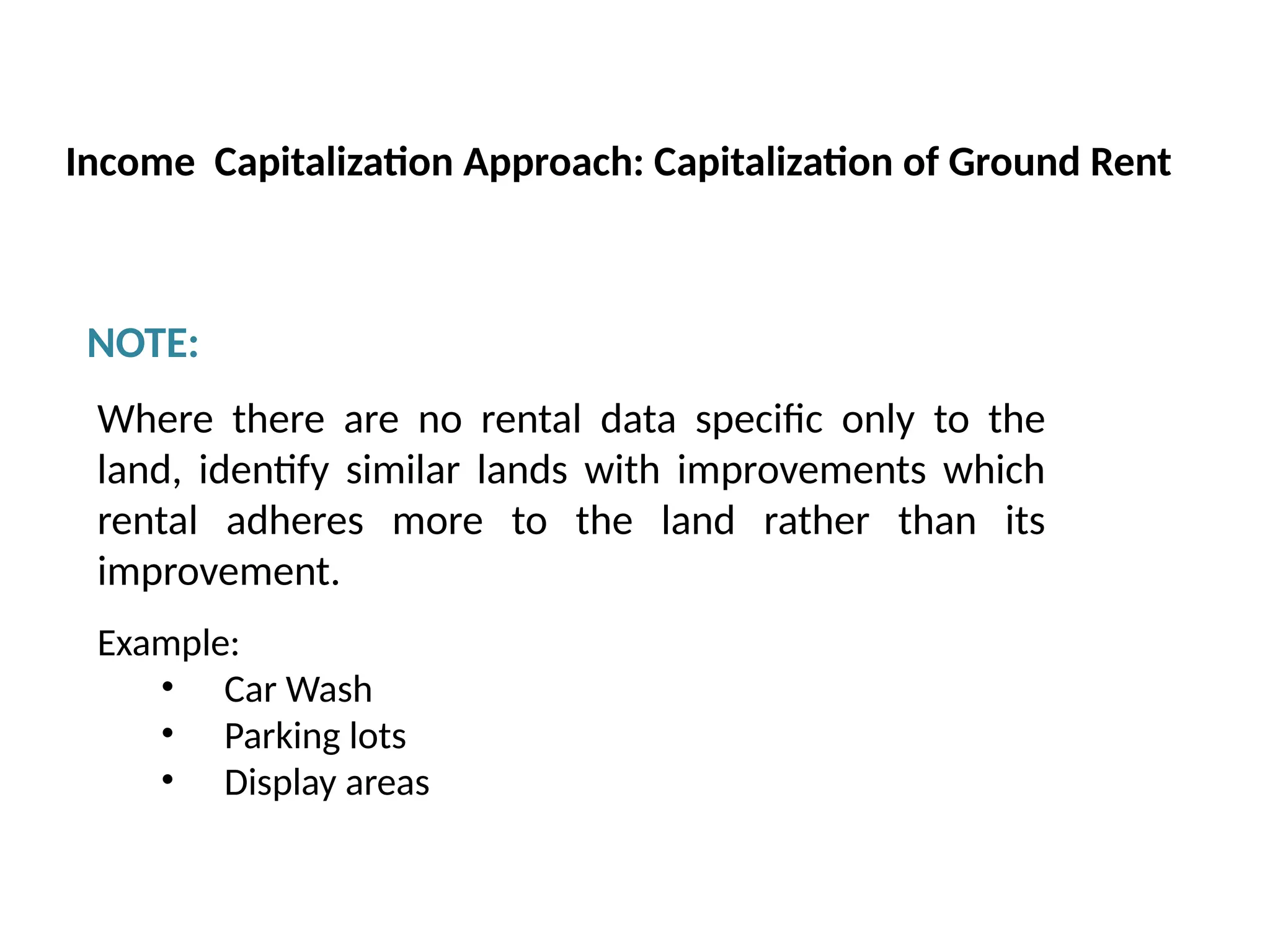 NOTE:
Where there are no rental data specific only to the
land, identify similar lands with improvements which
rental adheres more to the land rather than its
improvement.
Example:
• Car Wash
• Parking lots
• Display areas
Income Capitalization Approach: Capitalization of Ground Rent
 