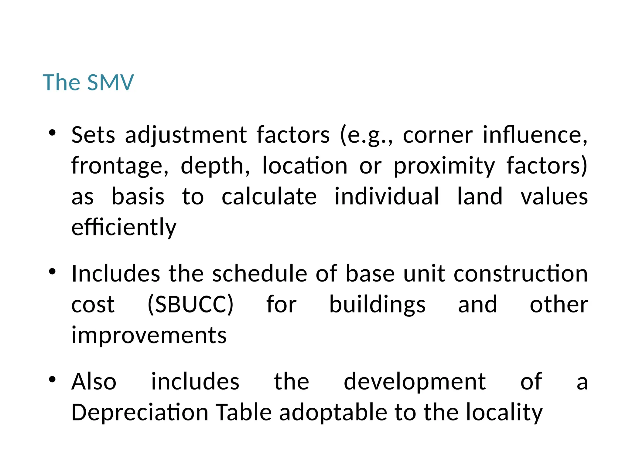The SMV
• Sets adjustment factors (e.g., corner influence,
frontage, depth, location or proximity factors)
as basis to calculate individual land values
efficiently
• Includes the schedule of base unit construction
cost (SBUCC) for buildings and other
improvements
• Also includes the development of a
Depreciation Table adoptable to the locality
 