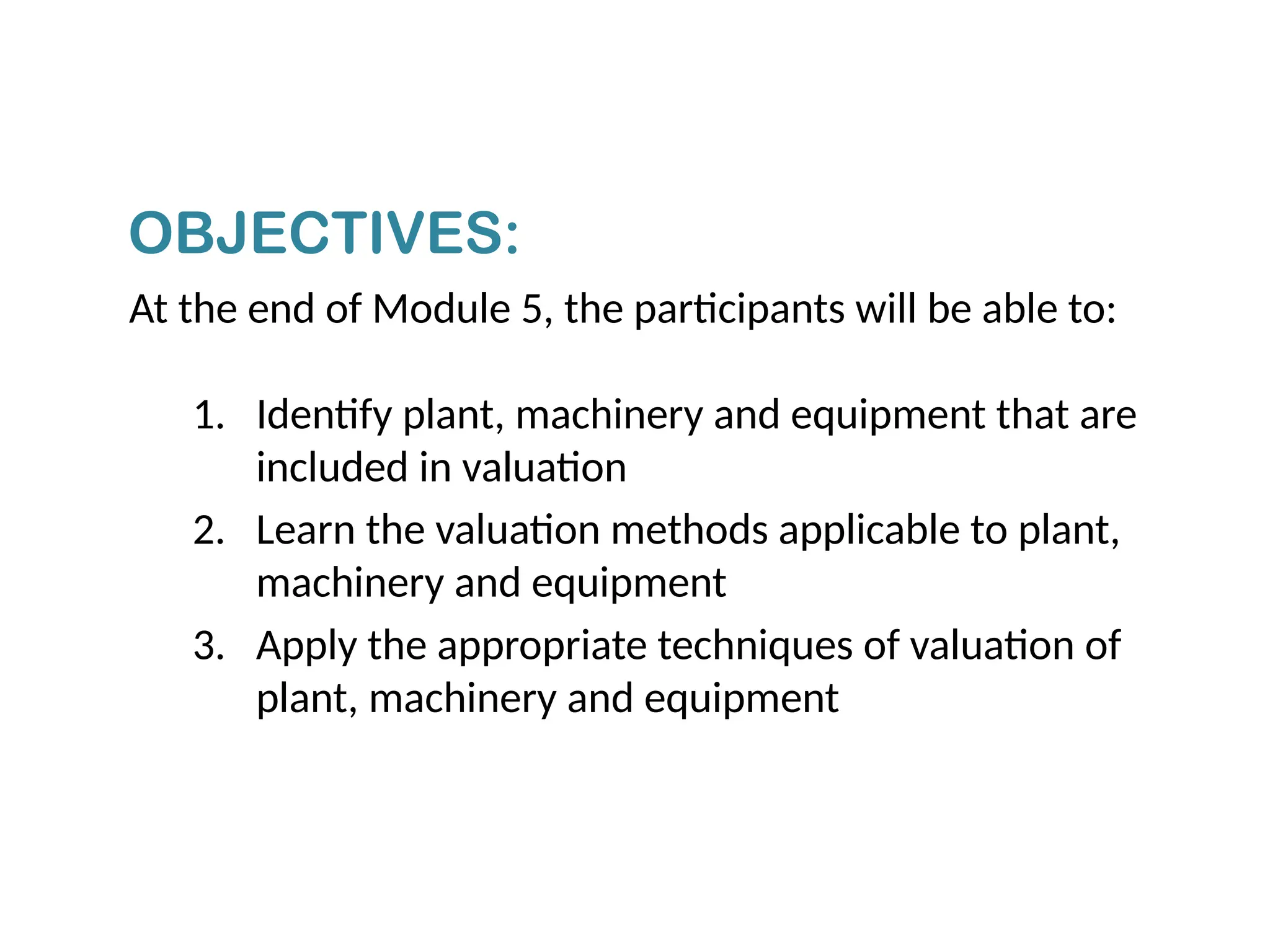 At the end of Module 5, the participants will be able to:
1. Identify plant, machinery and equipment that are
included in valuation
2. Learn the valuation methods applicable to plant,
machinery and equipment
3. Apply the appropriate techniques of valuation of
plant, machinery and equipment
OBJECTIVES:
 
