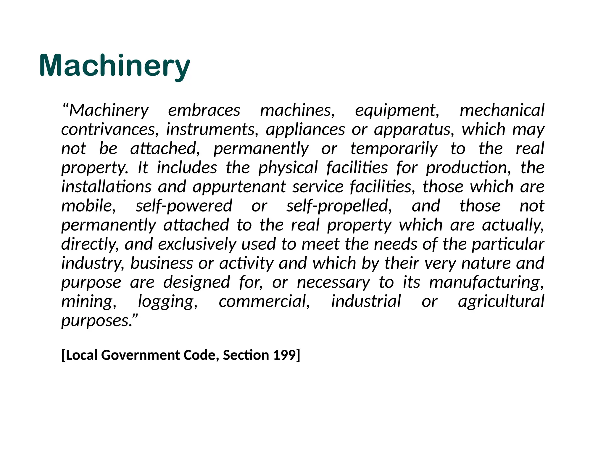 Machinery
“Machinery embraces machines, equipment, mechanical
contrivances, instruments, appliances or apparatus, which may
not be attached, permanently or temporarily to the real
property. It includes the physical facilities for production, the
installations and appurtenant service facilities, those which are
mobile, self-powered or self-propelled, and those not
permanently attached to the real property which are actually,
directly, and exclusively used to meet the needs of the particular
industry, business or activity and which by their very nature and
purpose are designed for, or necessary to its manufacturing,
mining, logging, commercial, industrial or agricultural
purposes.”
[Local Government Code, Section 199]
 