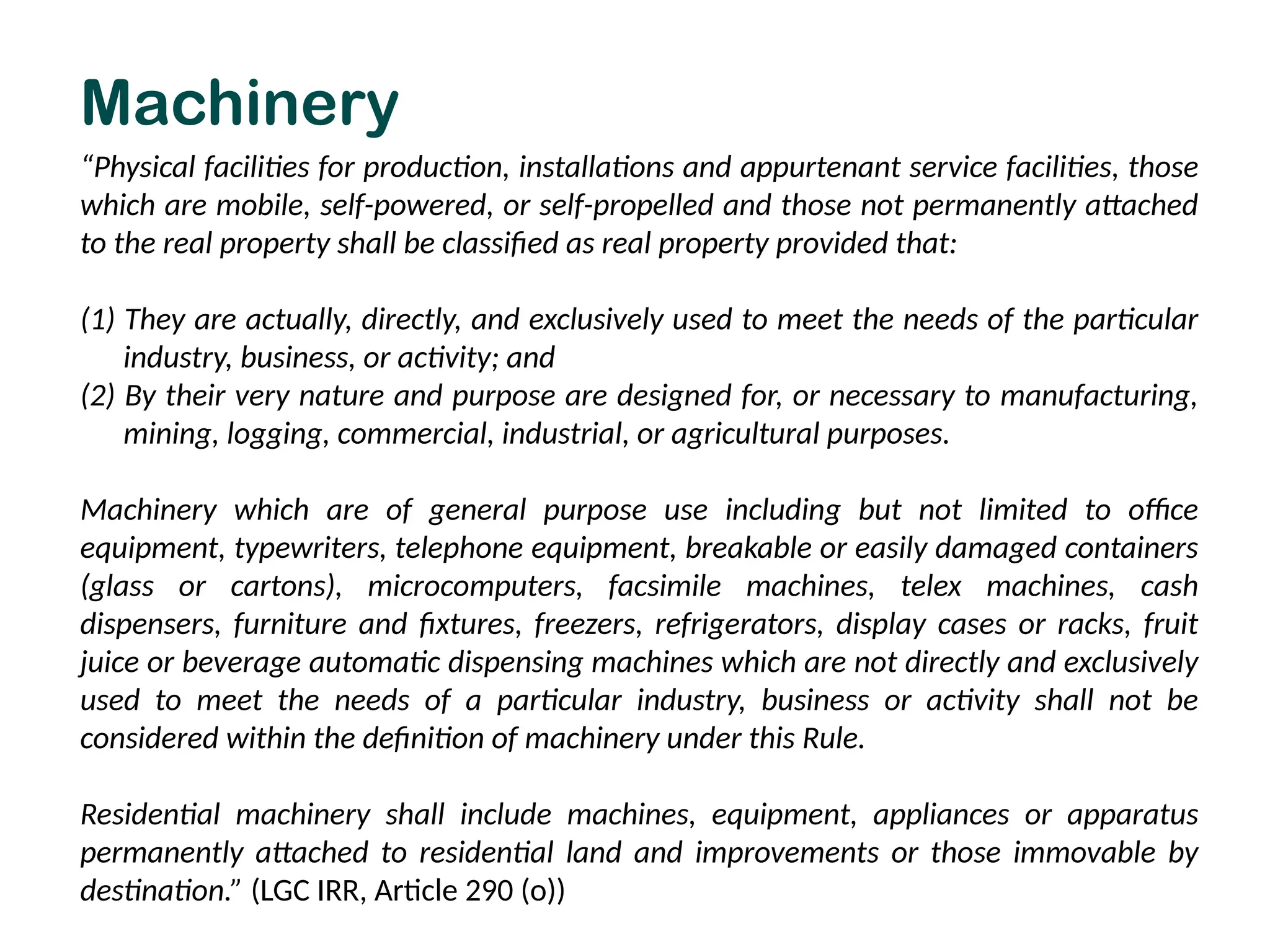 “Physical facilities for production, installations and appurtenant service facilities, those
which are mobile, self-powered, or self-propelled and those not permanently attached
to the real property shall be classified as real property provided that:
(1) They are actually, directly, and exclusively used to meet the needs of the particular
industry, business, or activity; and
(2) By their very nature and purpose are designed for, or necessary to manufacturing,
mining, logging, commercial, industrial, or agricultural purposes.
Machinery which are of general purpose use including but not limited to office
equipment, typewriters, telephone equipment, breakable or easily damaged containers
(glass or cartons), microcomputers, facsimile machines, telex machines, cash
dispensers, furniture and fixtures, freezers, refrigerators, display cases or racks, fruit
juice or beverage automatic dispensing machines which are not directly and exclusively
used to meet the needs of a particular industry, business or activity shall not be
considered within the definition of machinery under this Rule.
Residential machinery shall include machines, equipment, appliances or apparatus
permanently attached to residential land and improvements or those immovable by
destination.” (LGC IRR, Article 290 (o))
Machinery
 