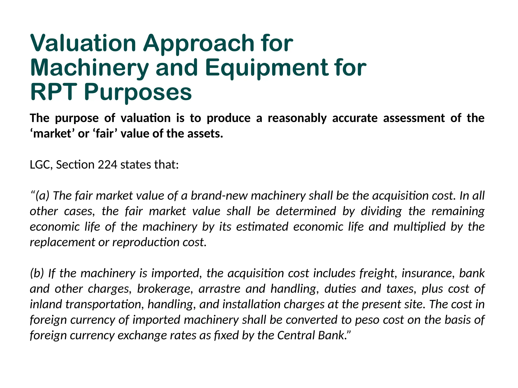 Valuation Approach for
Machinery and Equipment for
RPT Purposes
The purpose of valuation is to produce a reasonably accurate assessment of the
‘market’ or ‘fair’ value of the assets.
LGC, Section 224 states that:
“(a) The fair market value of a brand-new machinery shall be the acquisition cost. In all
other cases, the fair market value shall be determined by dividing the remaining
economic life of the machinery by its estimated economic life and multiplied by the
replacement or reproduction cost.
(b) If the machinery is imported, the acquisition cost includes freight, insurance, bank
and other charges, brokerage, arrastre and handling, duties and taxes, plus cost of
inland transportation, handling, and installation charges at the present site. The cost in
foreign currency of imported machinery shall be converted to peso cost on the basis of
foreign currency exchange rates as fixed by the Central Bank.”
 