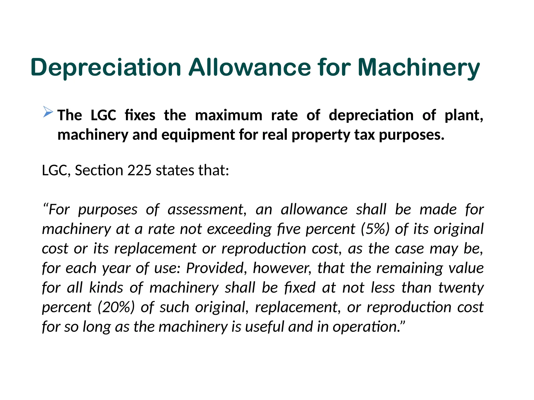 Depreciation Allowance for Machinery
 The LGC fixes the maximum rate of depreciation of plant,
machinery and equipment for real property tax purposes.
LGC, Section 225 states that:
“For purposes of assessment, an allowance shall be made for
machinery at a rate not exceeding five percent (5%) of its original
cost or its replacement or reproduction cost, as the case may be,
for each year of use: Provided, however, that the remaining value
for all kinds of machinery shall be fixed at not less than twenty
percent (20%) of such original, replacement, or reproduction cost
for so long as the machinery is useful and in operation.”
 