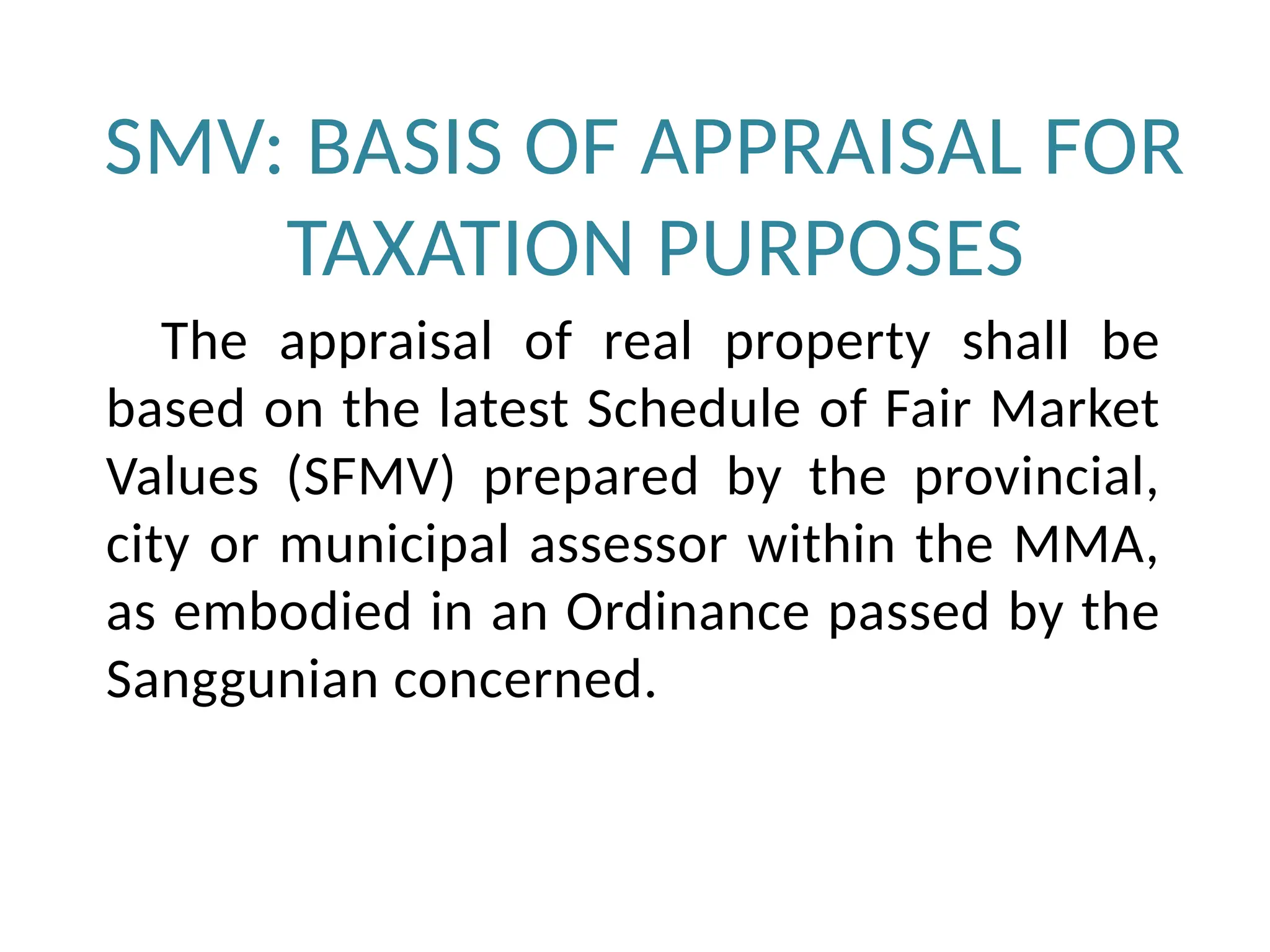 SMV: BASIS OF APPRAISAL FOR
TAXATION PURPOSES
The appraisal of real property shall be
based on the latest Schedule of Fair Market
Values (SFMV) prepared by the provincial,
city or municipal assessor within the MMA,
as embodied in an Ordinance passed by the
Sanggunian concerned.
 