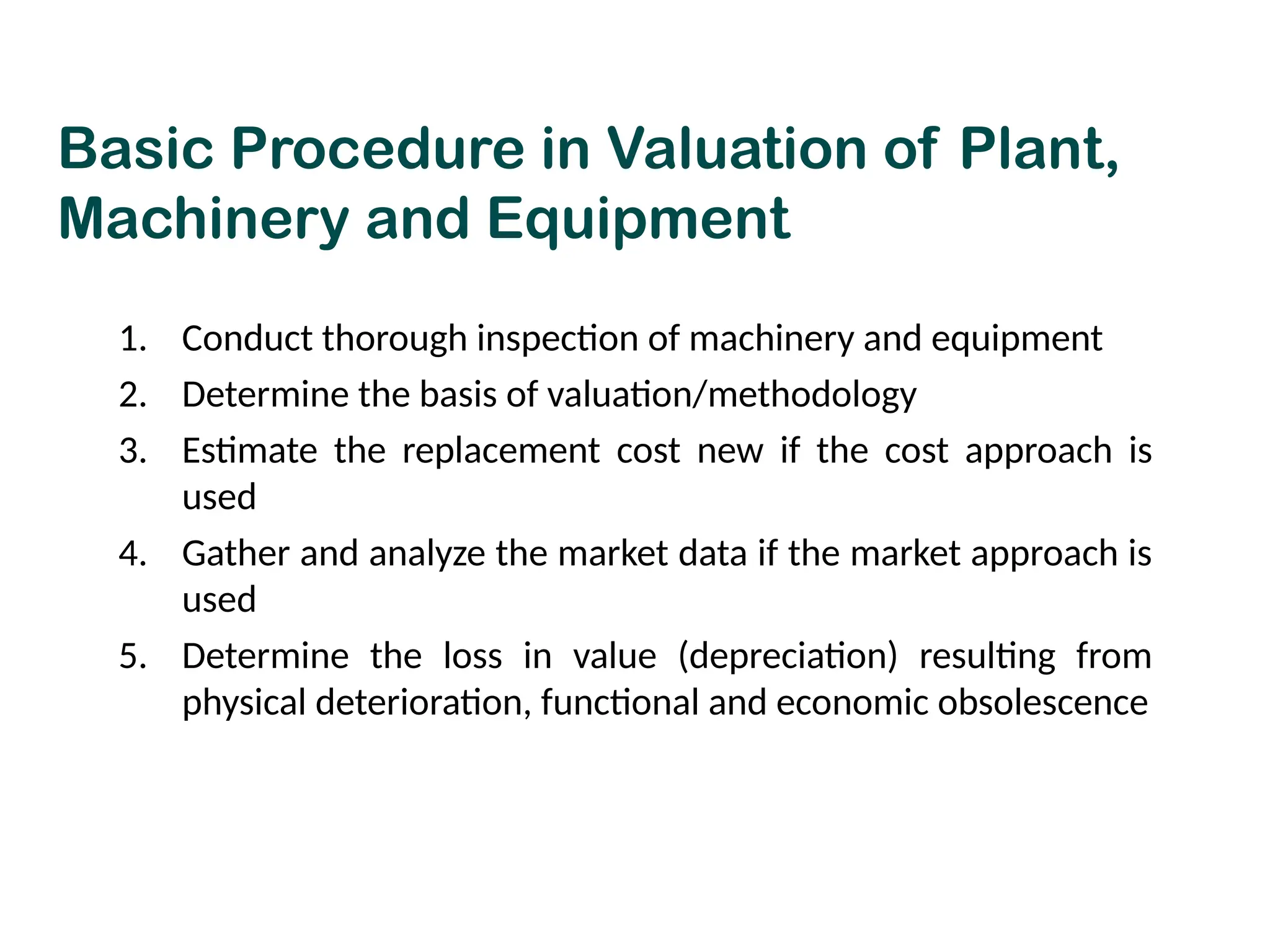 Basic Procedure in Valuation of Plant,
Machinery and Equipment
1. Conduct thorough inspection of machinery and equipment
2. Determine the basis of valuation/methodology
3. Estimate the replacement cost new if the cost approach is
used
4. Gather and analyze the market data if the market approach is
used
5. Determine the loss in value (depreciation) resulting from
physical deterioration, functional and economic obsolescence
 