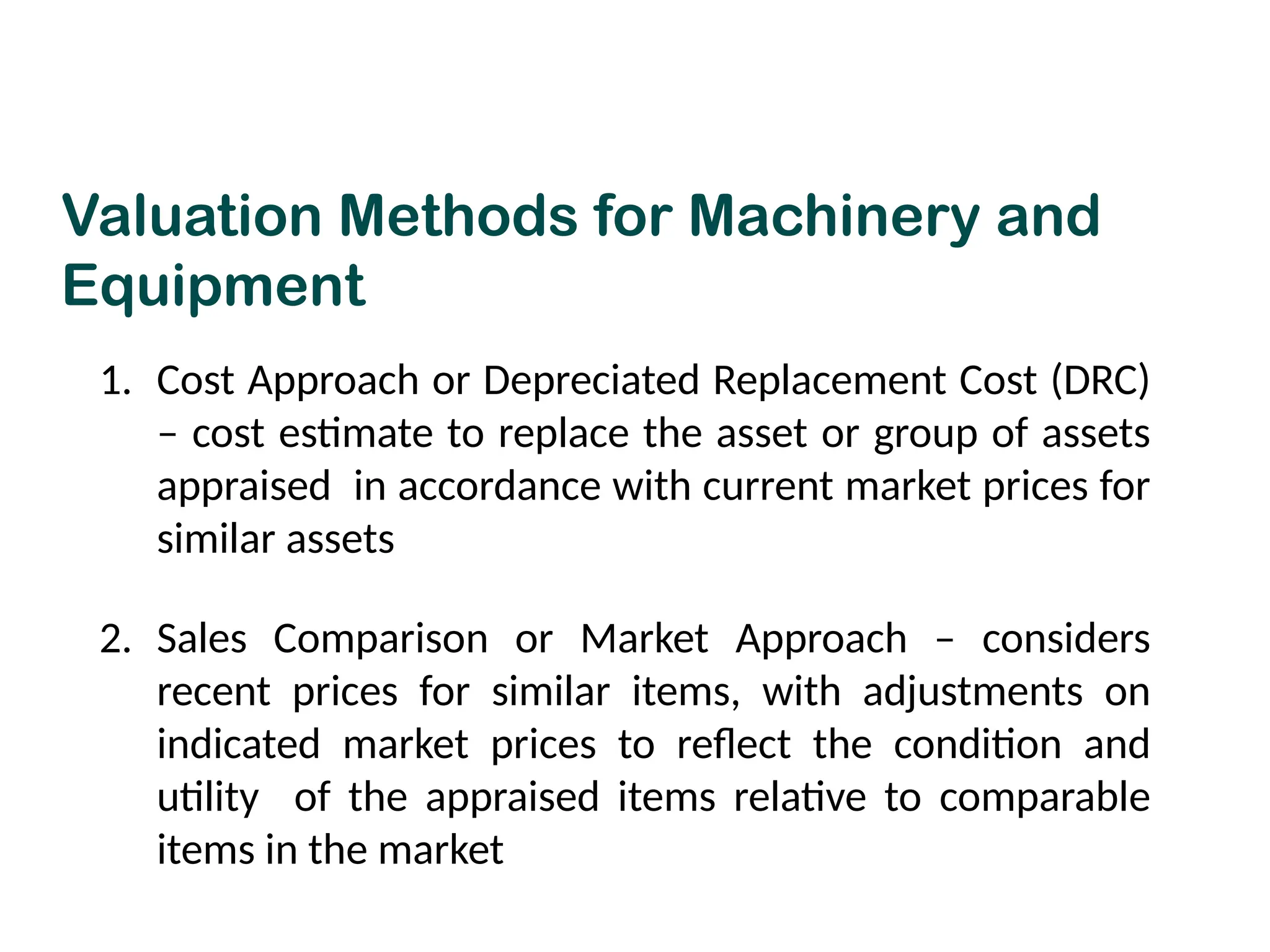 Valuation Methods for Machinery and
Equipment
1. Cost Approach or Depreciated Replacement Cost (DRC)
– cost estimate to replace the asset or group of assets
appraised in accordance with current market prices for
similar assets
2. Sales Comparison or Market Approach – considers
recent prices for similar items, with adjustments on
indicated market prices to reflect the condition and
utility of the appraised items relative to comparable
items in the market
 