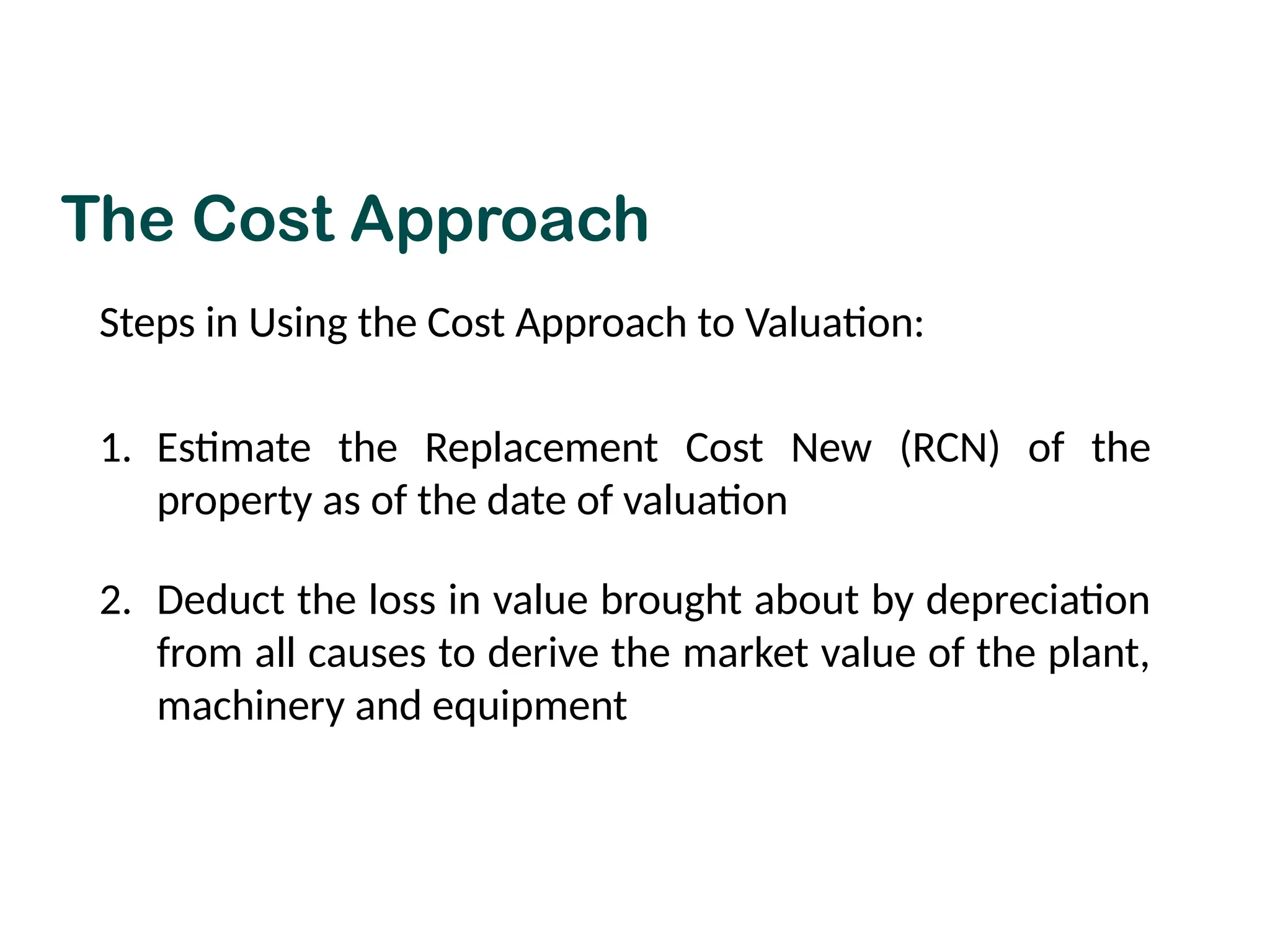 The Cost Approach
Steps in Using the Cost Approach to Valuation:
1. Estimate the Replacement Cost New (RCN) of the
property as of the date of valuation
2. Deduct the loss in value brought about by depreciation
from all causes to derive the market value of the plant,
machinery and equipment
 