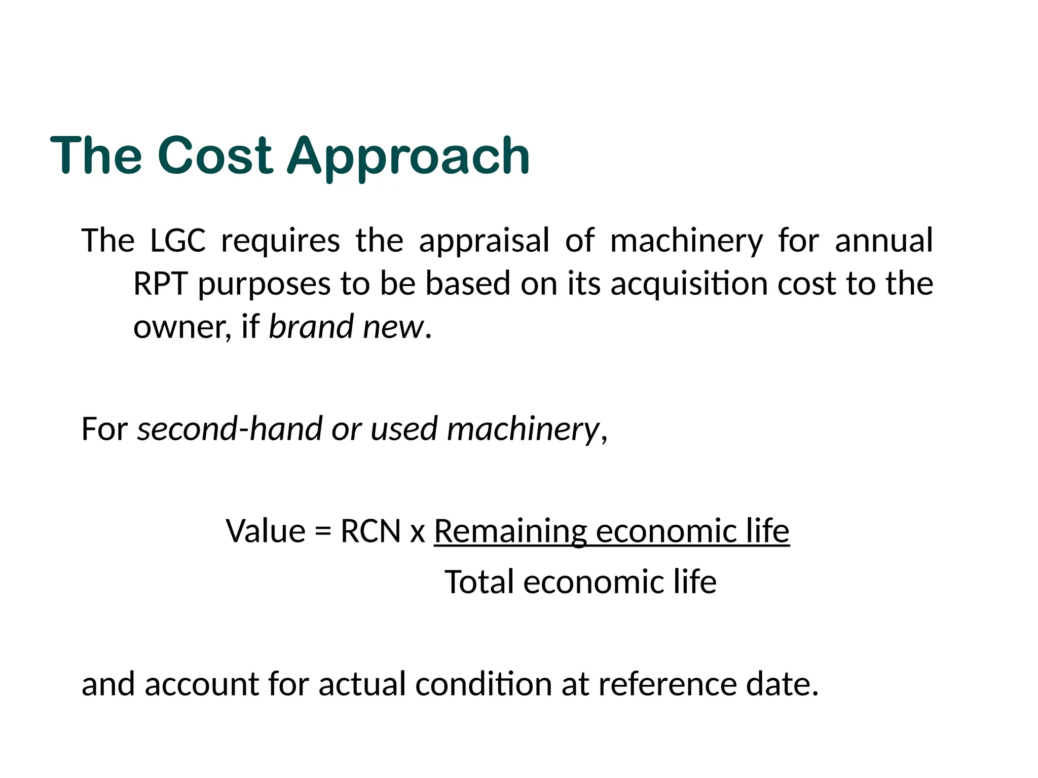 The LGC requires the appraisal of machinery for annual
RPT purposes to be based on its acquisition cost to the
owner, if brand new.
For second-hand or used machinery,
Value = RCN x Remaining economic life
Total economic life
and account for actual condition at reference date.
The Cost Approach
 