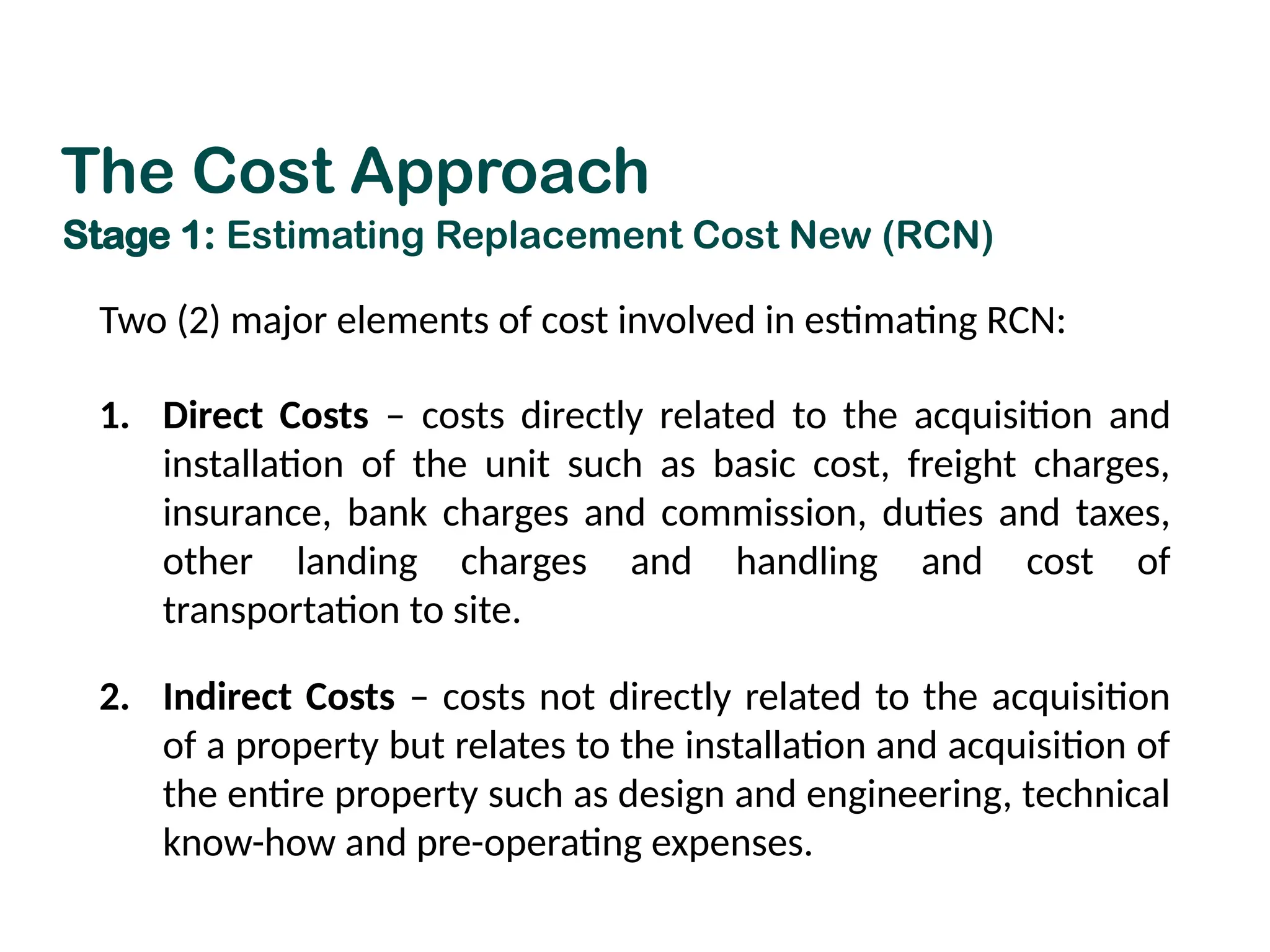 Stage 1: Estimating Replacement Cost New (RCN)
Two (2) major elements of cost involved in estimating RCN:
1. Direct Costs – costs directly related to the acquisition and
installation of the unit such as basic cost, freight charges,
insurance, bank charges and commission, duties and taxes,
other landing charges and handling and cost of
transportation to site.
2. Indirect Costs – costs not directly related to the acquisition
of a property but relates to the installation and acquisition of
the entire property such as design and engineering, technical
know-how and pre-operating expenses.
The Cost Approach
 