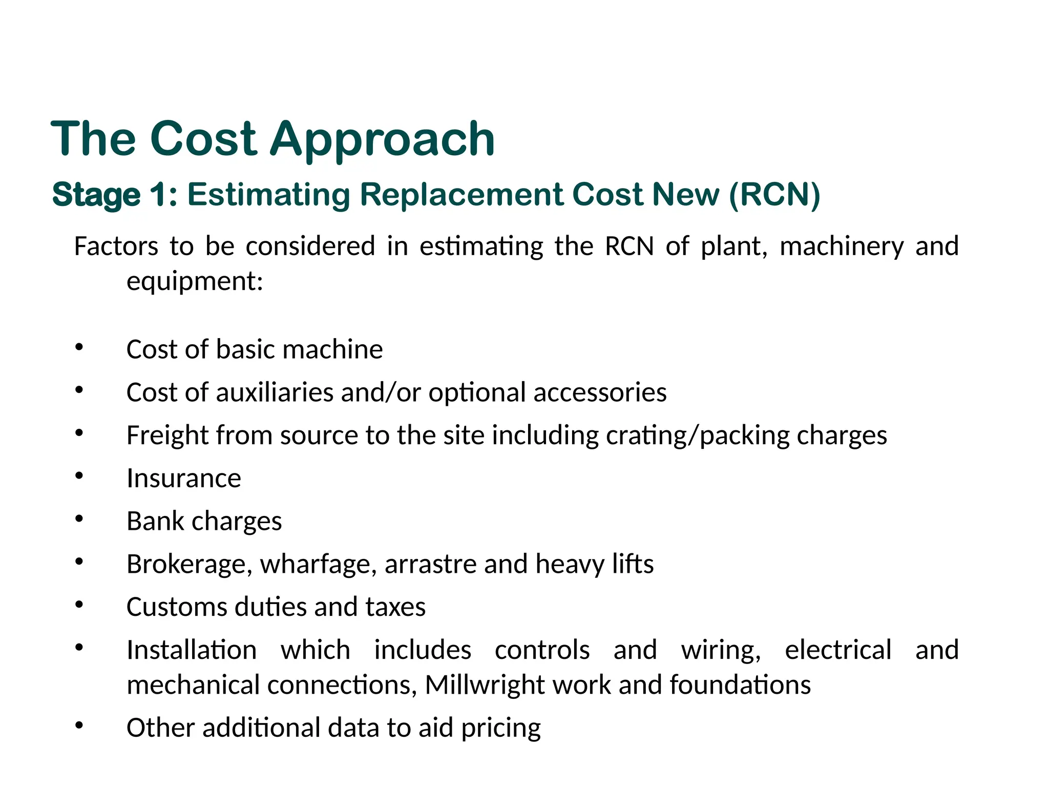Factors to be considered in estimating the RCN of plant, machinery and
equipment:
• Cost of basic machine
• Cost of auxiliaries and/or optional accessories
• Freight from source to the site including crating/packing charges
• Insurance
• Bank charges
• Brokerage, wharfage, arrastre and heavy lifts
• Customs duties and taxes
• Installation which includes controls and wiring, electrical and
mechanical connections, Millwright work and foundations
• Other additional data to aid pricing
The Cost Approach
Stage 1: Estimating Replacement Cost New (RCN)
 