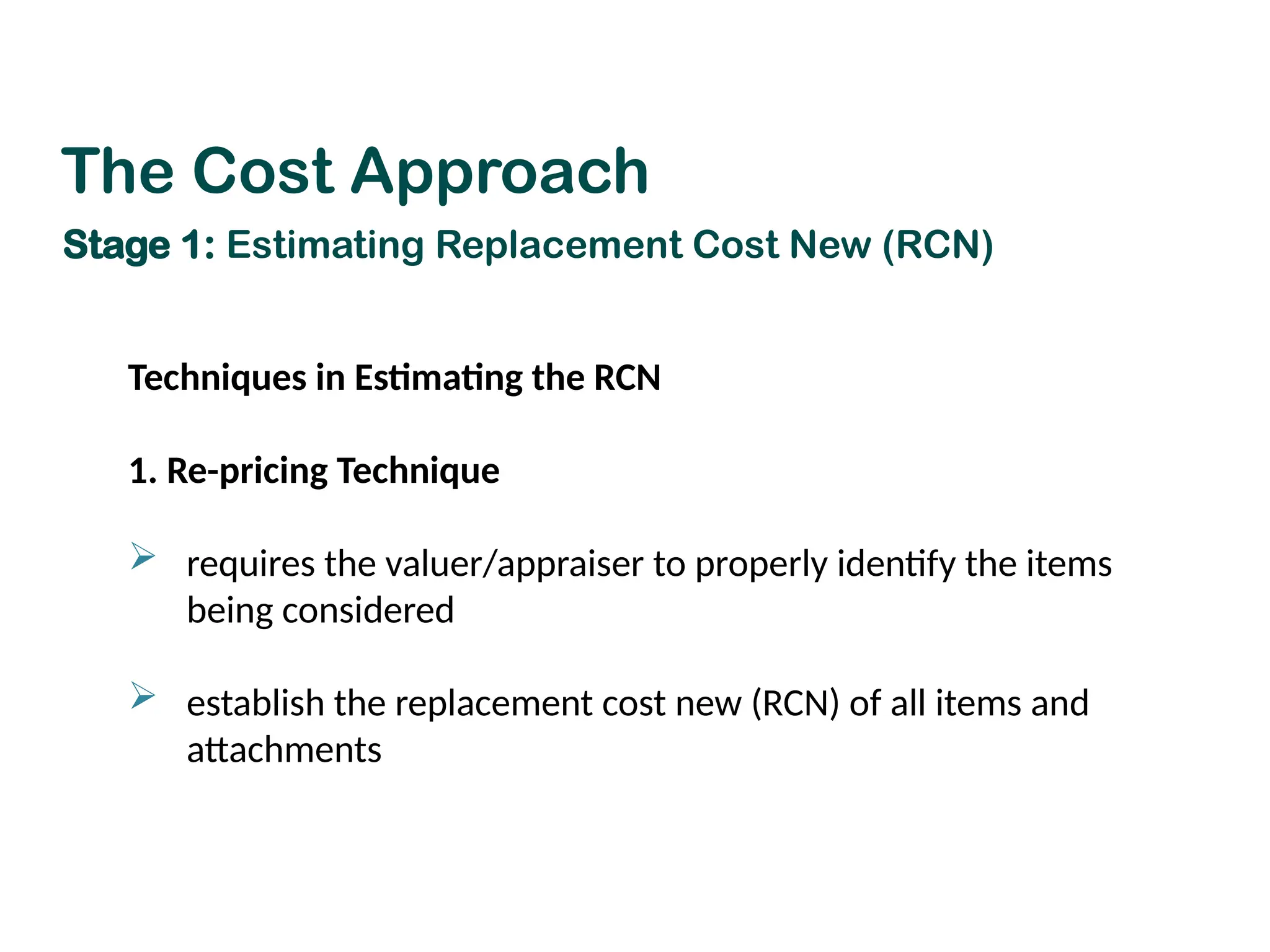 Techniques in Estimating the RCN
1. Re-pricing Technique
 requires the valuer/appraiser to properly identify the items
being considered
 establish the replacement cost new (RCN) of all items and
attachments
The Cost Approach
Stage 1: Estimating Replacement Cost New (RCN)
 