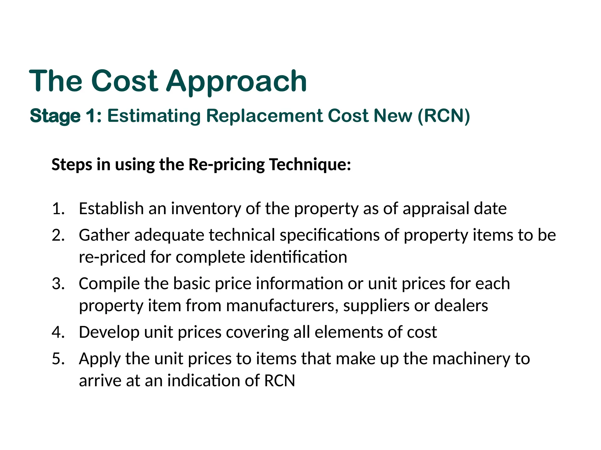 Steps in using the Re-pricing Technique:
1. Establish an inventory of the property as of appraisal date
2. Gather adequate technical specifications of property items to be
re-priced for complete identification
3. Compile the basic price information or unit prices for each
property item from manufacturers, suppliers or dealers
4. Develop unit prices covering all elements of cost
5. Apply the unit prices to items that make up the machinery to
arrive at an indication of RCN
The Cost Approach
Stage 1: Estimating Replacement Cost New (RCN)
 