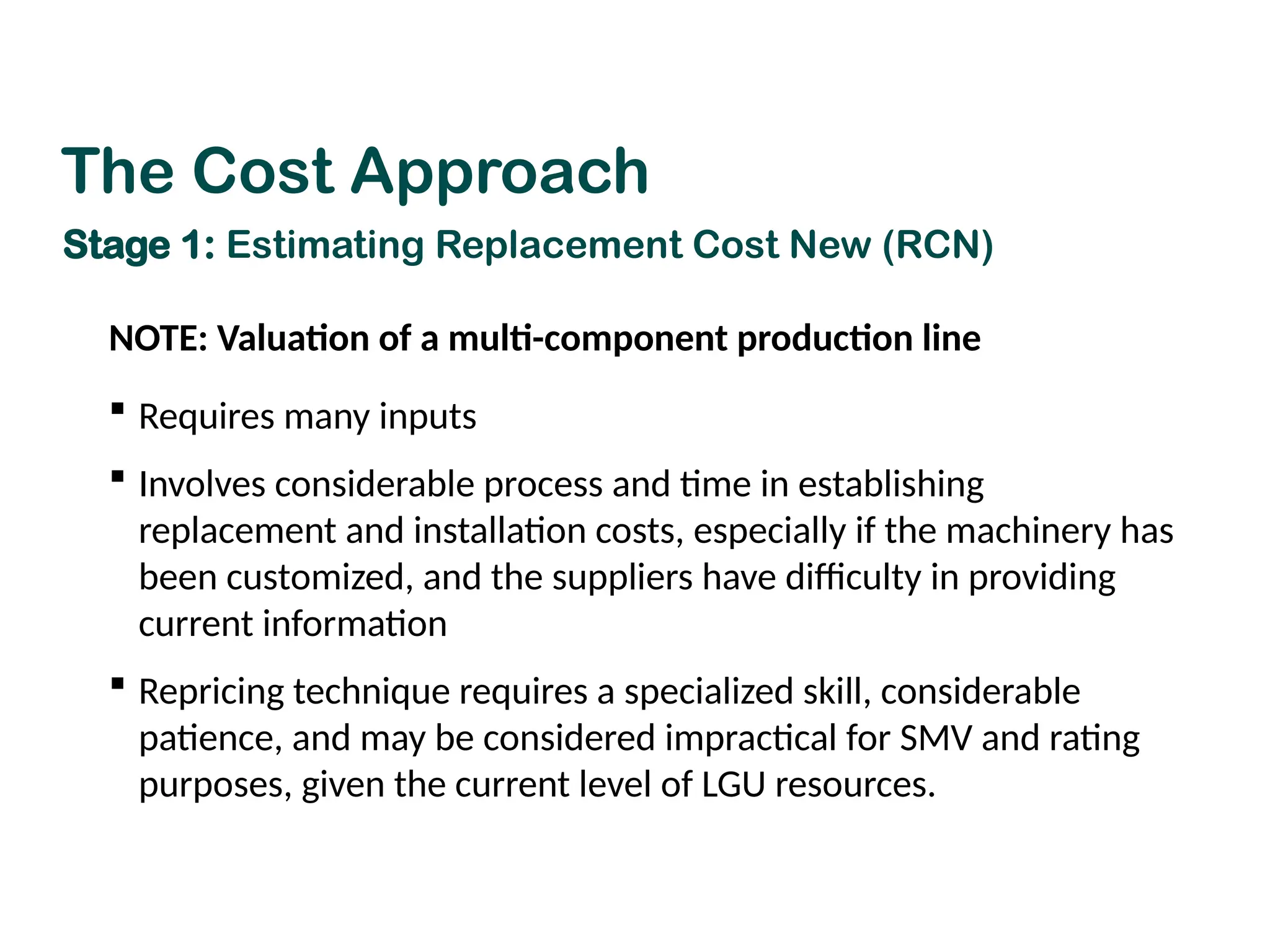 NOTE: Valuation of a multi-component production line
 Requires many inputs
 Involves considerable process and time in establishing
replacement and installation costs, especially if the machinery has
been customized, and the suppliers have difficulty in providing
current information
 Repricing technique requires a specialized skill, considerable
patience, and may be considered impractical for SMV and rating
purposes, given the current level of LGU resources.
The Cost Approach
Stage 1: Estimating Replacement Cost New (RCN)
 
