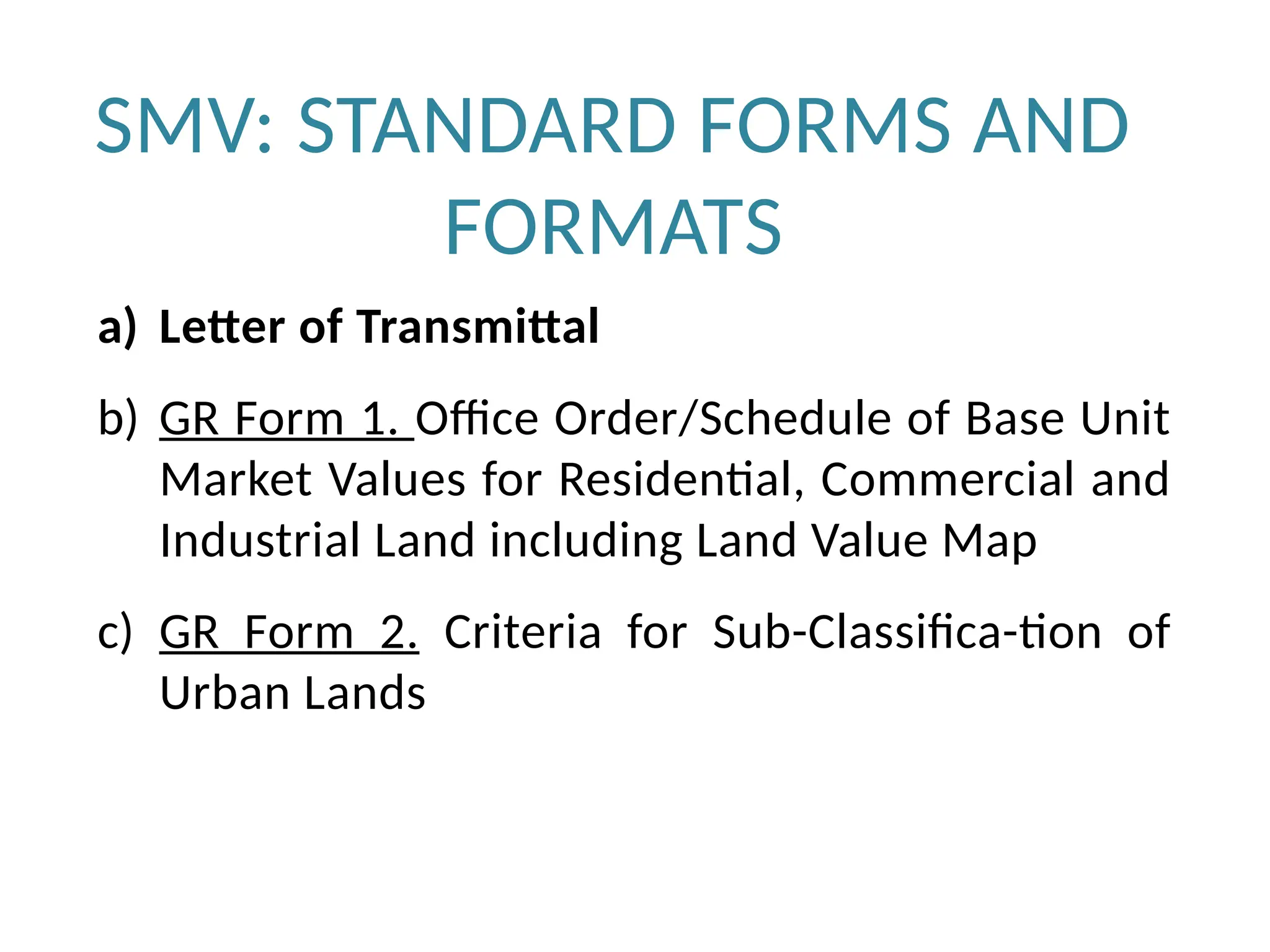 SMV: STANDARD FORMS AND
FORMATS
a) Letter of Transmittal
b) GR Form 1. Office Order/Schedule of Base Unit
Market Values for Residential, Commercial and
Industrial Land including Land Value Map
c) GR Form 2. Criteria for Sub-Classifica-tion of
Urban Lands
 