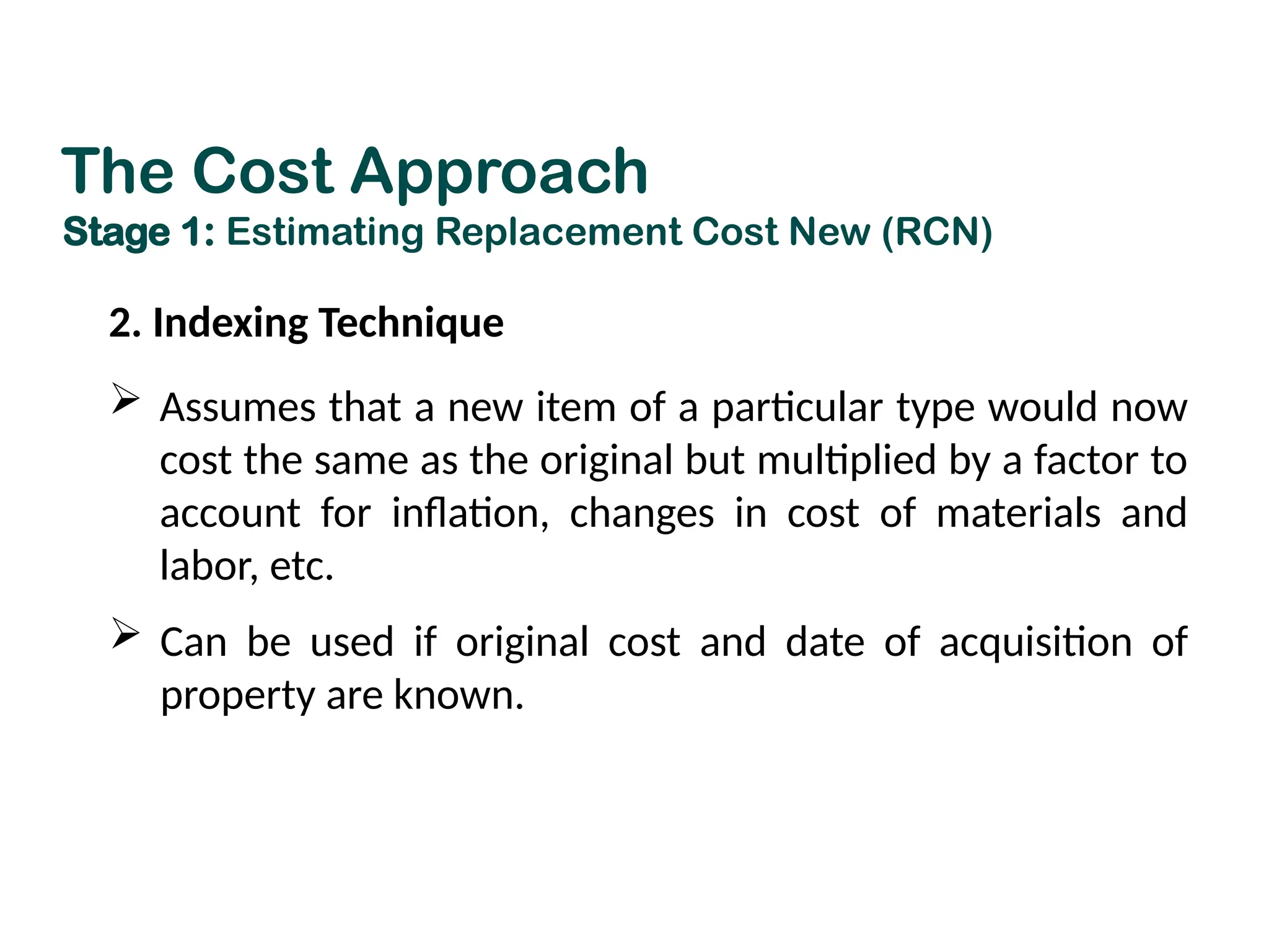 2. Indexing Technique
 Assumes that a new item of a particular type would now
cost the same as the original but multiplied by a factor to
account for inflation, changes in cost of materials and
labor, etc.
 Can be used if original cost and date of acquisition of
property are known.
The Cost Approach
Stage 1: Estimating Replacement Cost New (RCN)
 