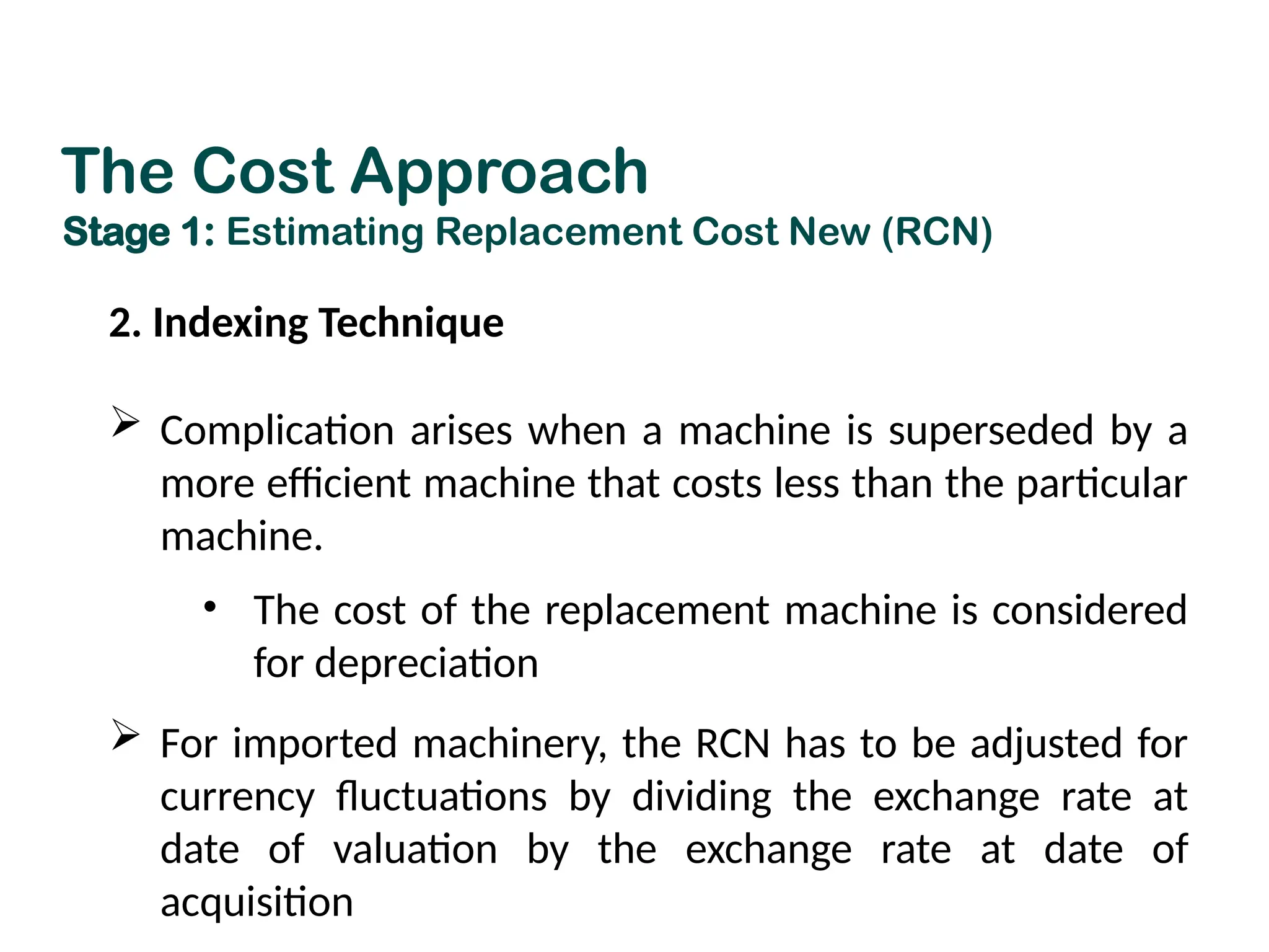 2. Indexing Technique
 Complication arises when a machine is superseded by a
more efficient machine that costs less than the particular
machine.
• The cost of the replacement machine is considered
for depreciation
 For imported machinery, the RCN has to be adjusted for
currency fluctuations by dividing the exchange rate at
date of valuation by the exchange rate at date of
acquisition
The Cost Approach
Stage 1: Estimating Replacement Cost New (RCN)
 