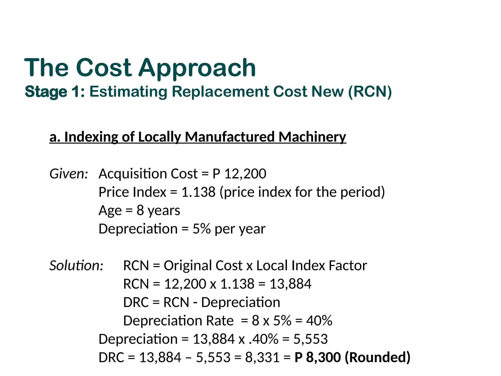 a. Indexing of Locally Manufactured Machinery
Given: Acquisition Cost = P 12,200
Price Index = 1.138 (price index for the period)
Age = 8 years
Depreciation = 5% per year
Solution: RCN = Original Cost x Local Index Factor
RCN = 12,200 x 1.138 = 13,884
DRC = RCN - Depreciation
Depreciation Rate = 8 x 5% = 40%
Depreciation = 13,884 x .40% = 5,553
DRC = 13,884 – 5,553 = 8,331 = P 8,300 (Rounded)
The Cost Approach
Stage 1: Estimating Replacement Cost New (RCN)
 