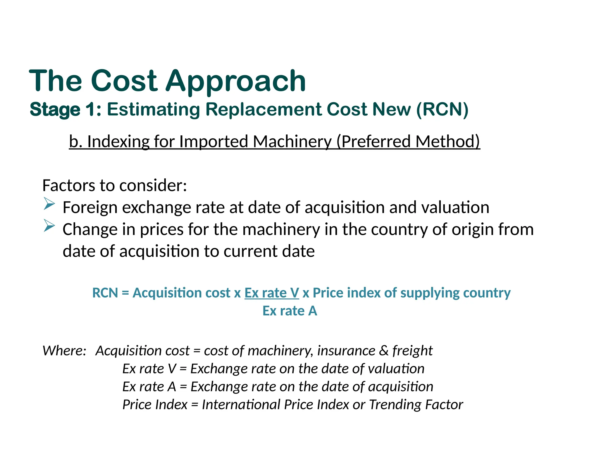 b. Indexing for Imported Machinery (Preferred Method)
Factors to consider:
 Foreign exchange rate at date of acquisition and valuation
 Change in prices for the machinery in the country of origin from
date of acquisition to current date
RCN = Acquisition cost x Ex rate V x Price index of supplying country
Ex rate A
Where: Acquisition cost = cost of machinery, insurance & freight
Ex rate V = Exchange rate on the date of valuation
Ex rate A = Exchange rate on the date of acquisition
Price Index = International Price Index or Trending Factor
The Cost Approach
Stage 1: Estimating Replacement Cost New (RCN)
 