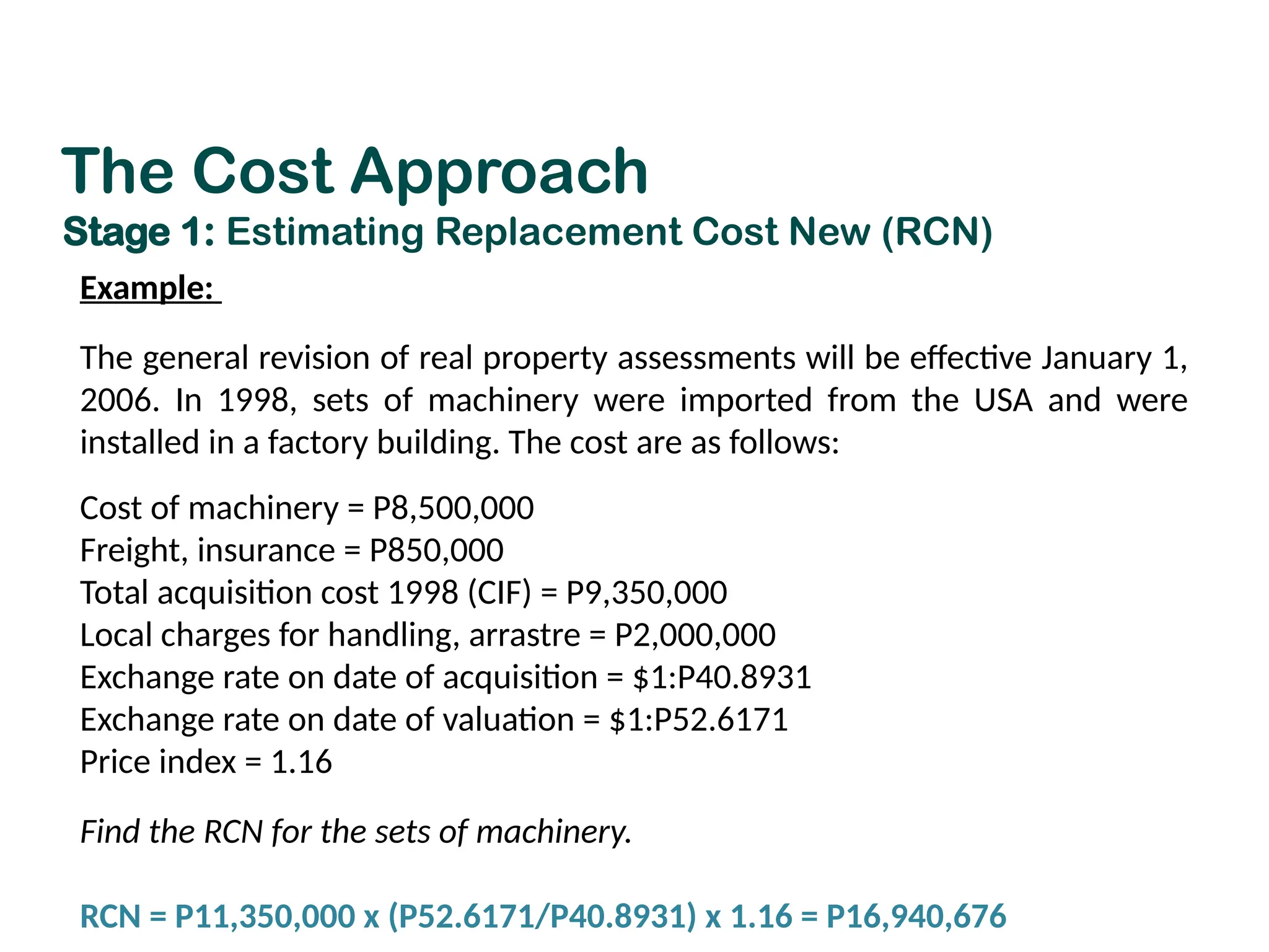 Example:
The general revision of real property assessments will be effective January 1,
2006. In 1998, sets of machinery were imported from the USA and were
installed in a factory building. The cost are as follows:
Cost of machinery = P8,500,000
Freight, insurance = P850,000
Total acquisition cost 1998 (CIF) = P9,350,000
Local charges for handling, arrastre = P2,000,000
Exchange rate on date of acquisition = $1:P40.8931
Exchange rate on date of valuation = $1:P52.6171
Price index = 1.16
Find the RCN for the sets of machinery.
RCN = P11,350,000 x (P52.6171/P40.8931) x 1.16 = P16,940,676
The Cost Approach
Stage 1: Estimating Replacement Cost New (RCN)
 