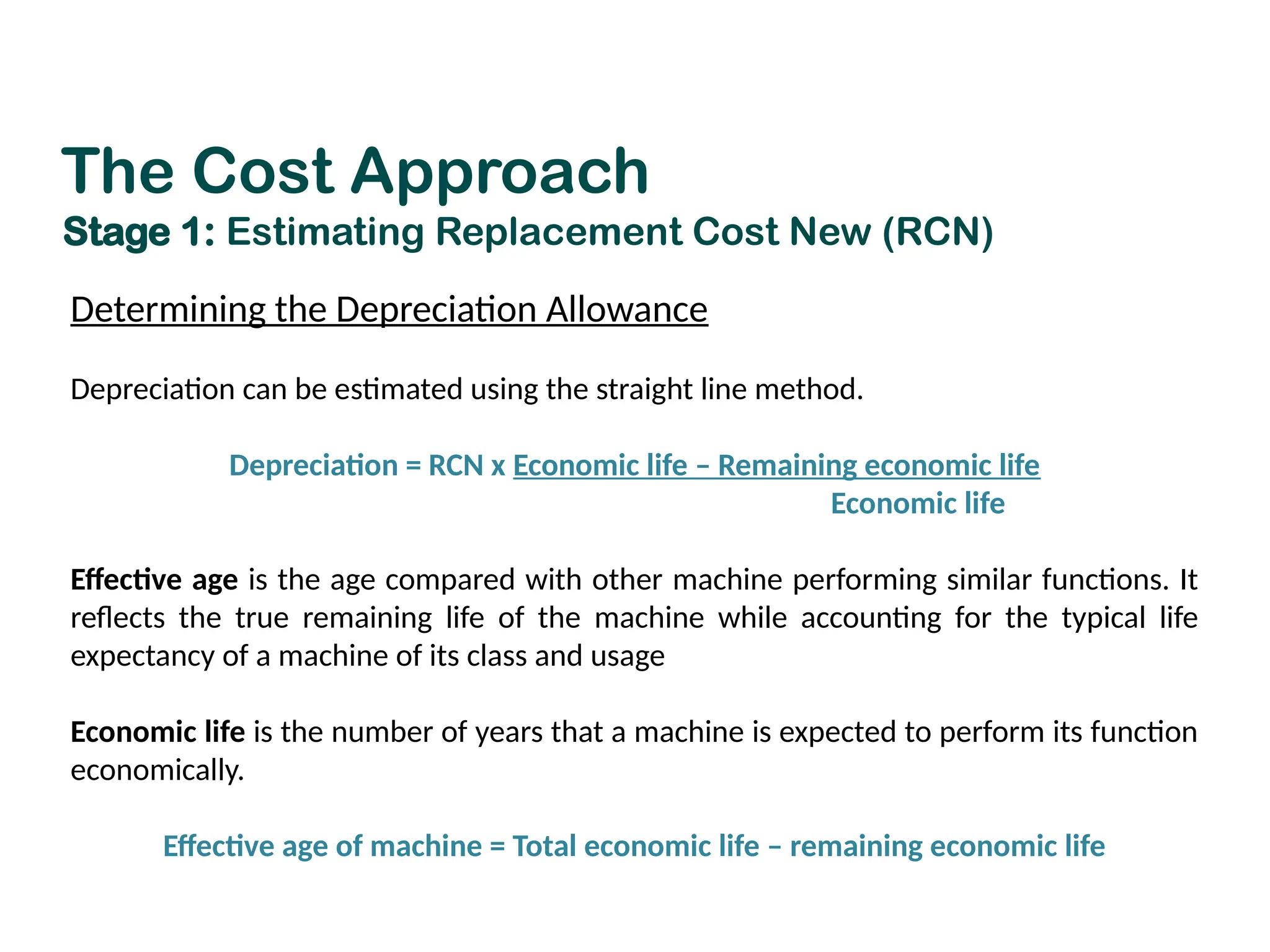 Determining the Depreciation Allowance
Depreciation can be estimated using the straight line method.
Depreciation = RCN x Economic life – Remaining economic life
Economic life
Effective age is the age compared with other machine performing similar functions. It
reflects the true remaining life of the machine while accounting for the typical life
expectancy of a machine of its class and usage
Economic life is the number of years that a machine is expected to perform its function
economically.
Effective age of machine = Total economic life – remaining economic life
The Cost Approach
Stage 1: Estimating Replacement Cost New (RCN)
 