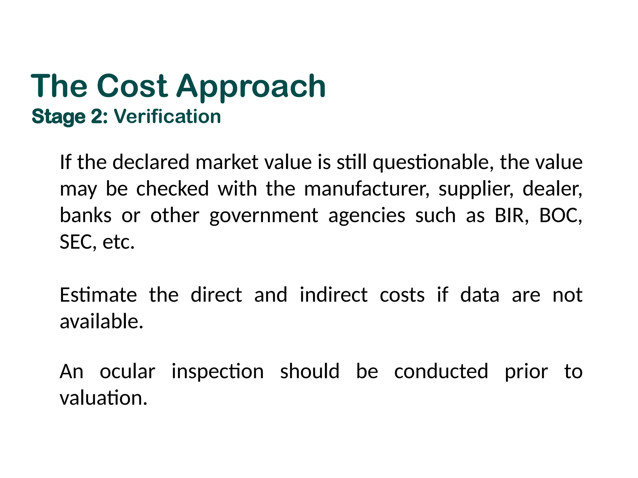 If the declared market value is still questionable, the value
may be checked with the manufacturer, supplier, dealer,
banks or other government agencies such as BIR, BOC,
SEC, etc.
Estimate the direct and indirect costs if data are not
available.
An ocular inspection should be conducted prior to
valuation.
The Cost Approach
Stage 2: Verification
 