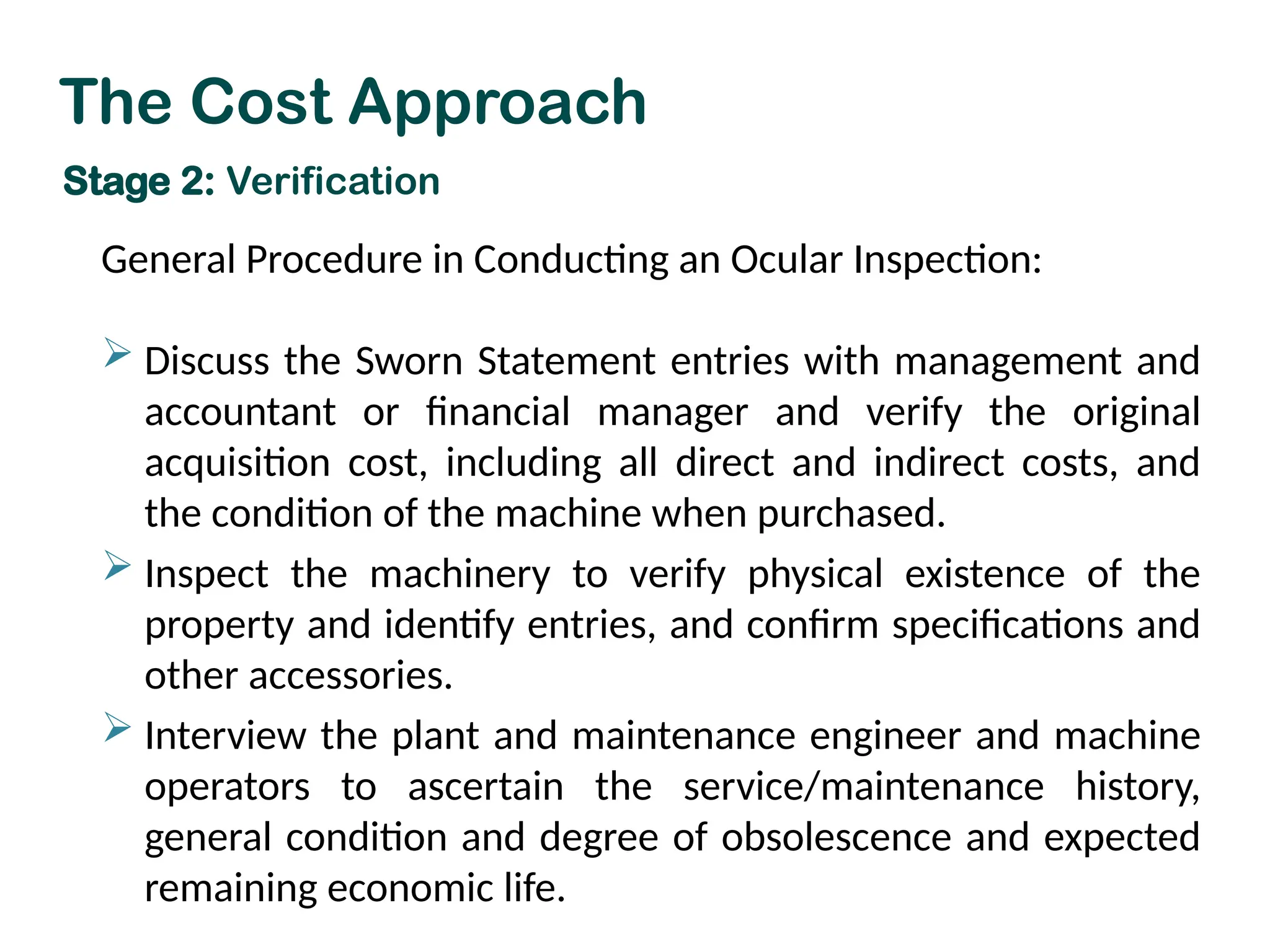 General Procedure in Conducting an Ocular Inspection:
 Discuss the Sworn Statement entries with management and
accountant or financial manager and verify the original
acquisition cost, including all direct and indirect costs, and
the condition of the machine when purchased.
 Inspect the machinery to verify physical existence of the
property and identify entries, and confirm specifications and
other accessories.
 Interview the plant and maintenance engineer and machine
operators to ascertain the service/maintenance history,
general condition and degree of obsolescence and expected
remaining economic life.
The Cost Approach
Stage 2: Verification
 