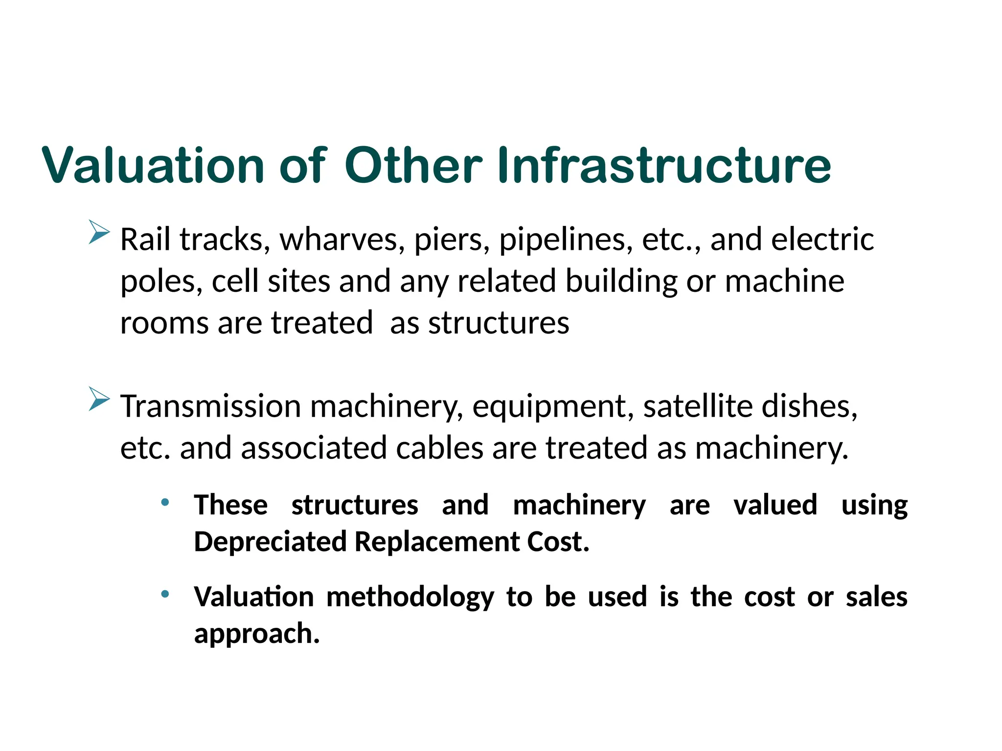 Valuation of Other Infrastructure
 Rail tracks, wharves, piers, pipelines, etc., and electric
poles, cell sites and any related building or machine
rooms are treated as structures
 Transmission machinery, equipment, satellite dishes,
etc. and associated cables are treated as machinery.
• These structures and machinery are valued using
Depreciated Replacement Cost.
• Valuation methodology to be used is the cost or sales
approach.
 