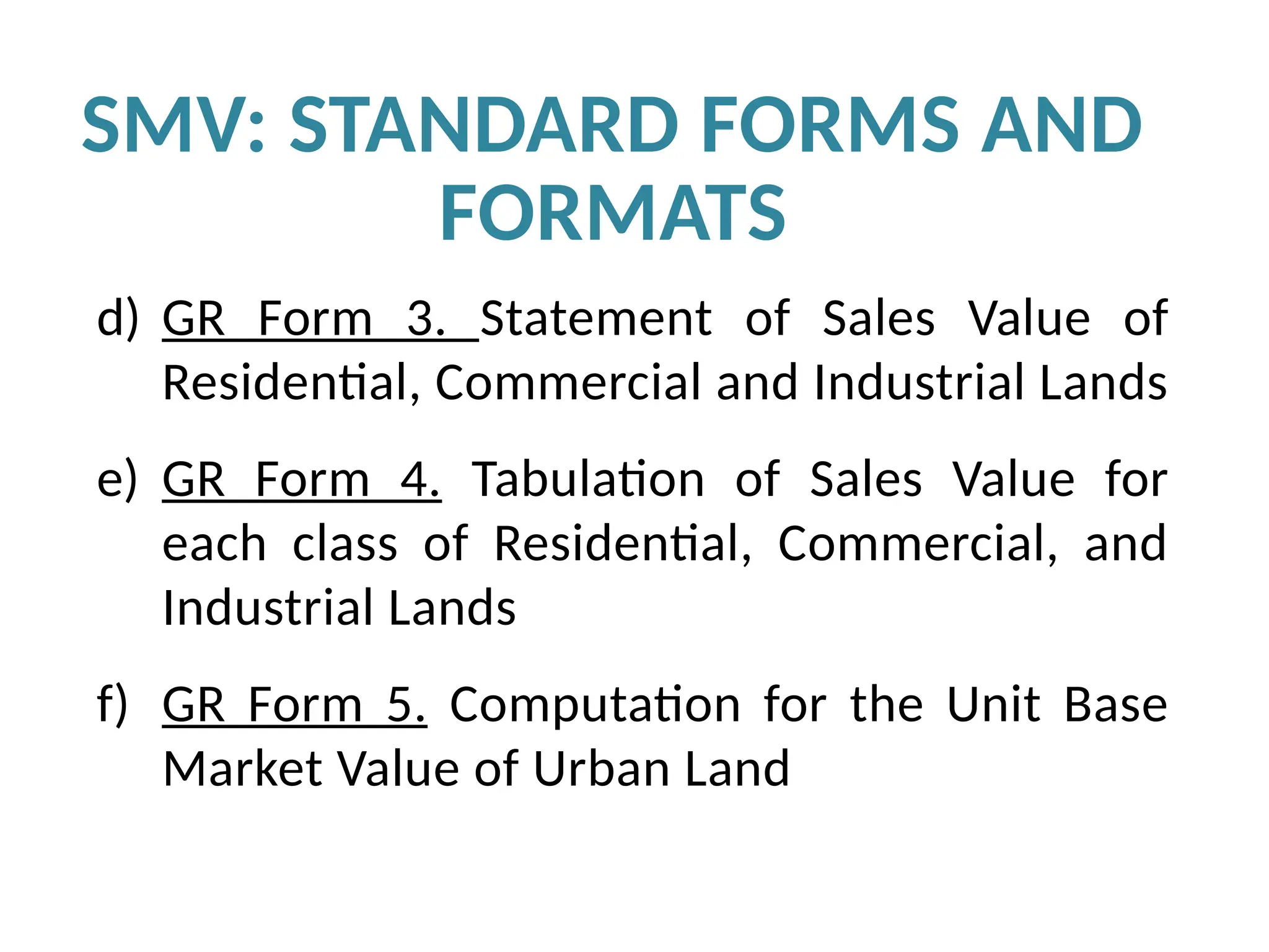 d) GR Form 3. Statement of Sales Value of
Residential, Commercial and Industrial Lands
e) GR Form 4. Tabulation of Sales Value for
each class of Residential, Commercial, and
Industrial Lands
f) GR Form 5. Computation for the Unit Base
Market Value of Urban Land
SMV: STANDARD FORMS AND
FORMATS
 