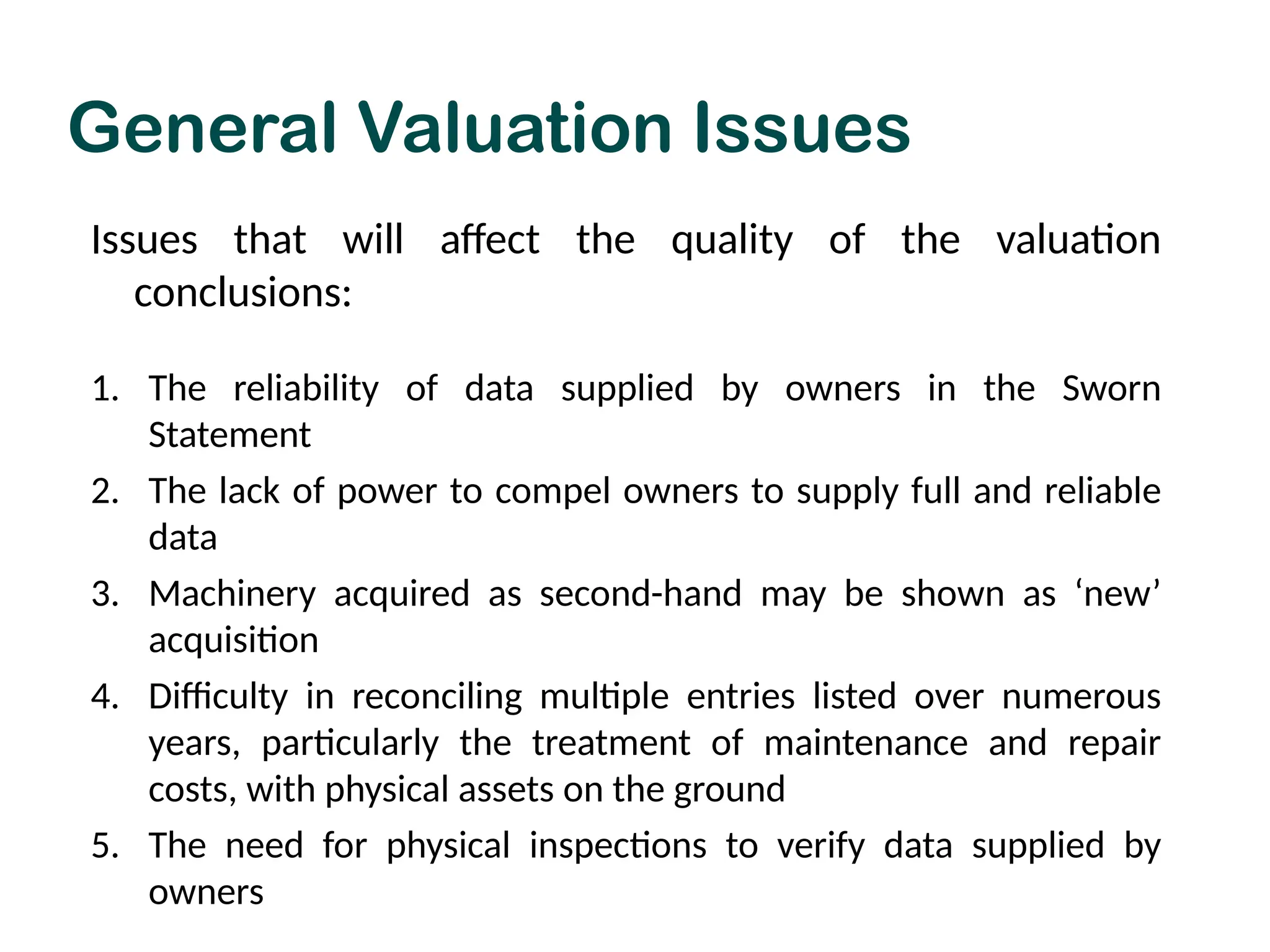 Issues that will affect the quality of the valuation
conclusions:
1. The reliability of data supplied by owners in the Sworn
Statement
2. The lack of power to compel owners to supply full and reliable
data
3. Machinery acquired as second-hand may be shown as ‘new’
acquisition
4. Difficulty in reconciling multiple entries listed over numerous
years, particularly the treatment of maintenance and repair
costs, with physical assets on the ground
5. The need for physical inspections to verify data supplied by
owners
General Valuation Issues
 