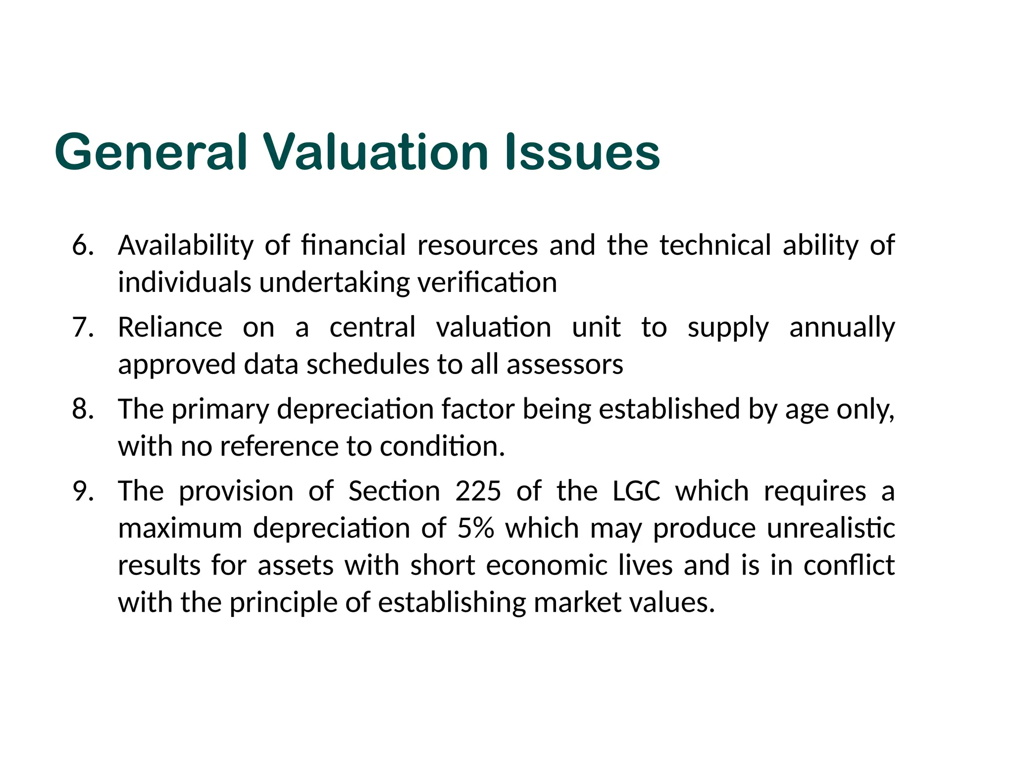 6. Availability of financial resources and the technical ability of
individuals undertaking verification
7. Reliance on a central valuation unit to supply annually
approved data schedules to all assessors
8. The primary depreciation factor being established by age only,
with no reference to condition.
9. The provision of Section 225 of the LGC which requires a
maximum depreciation of 5% which may produce unrealistic
results for assets with short economic lives and is in conflict
with the principle of establishing market values.
General Valuation Issues
 