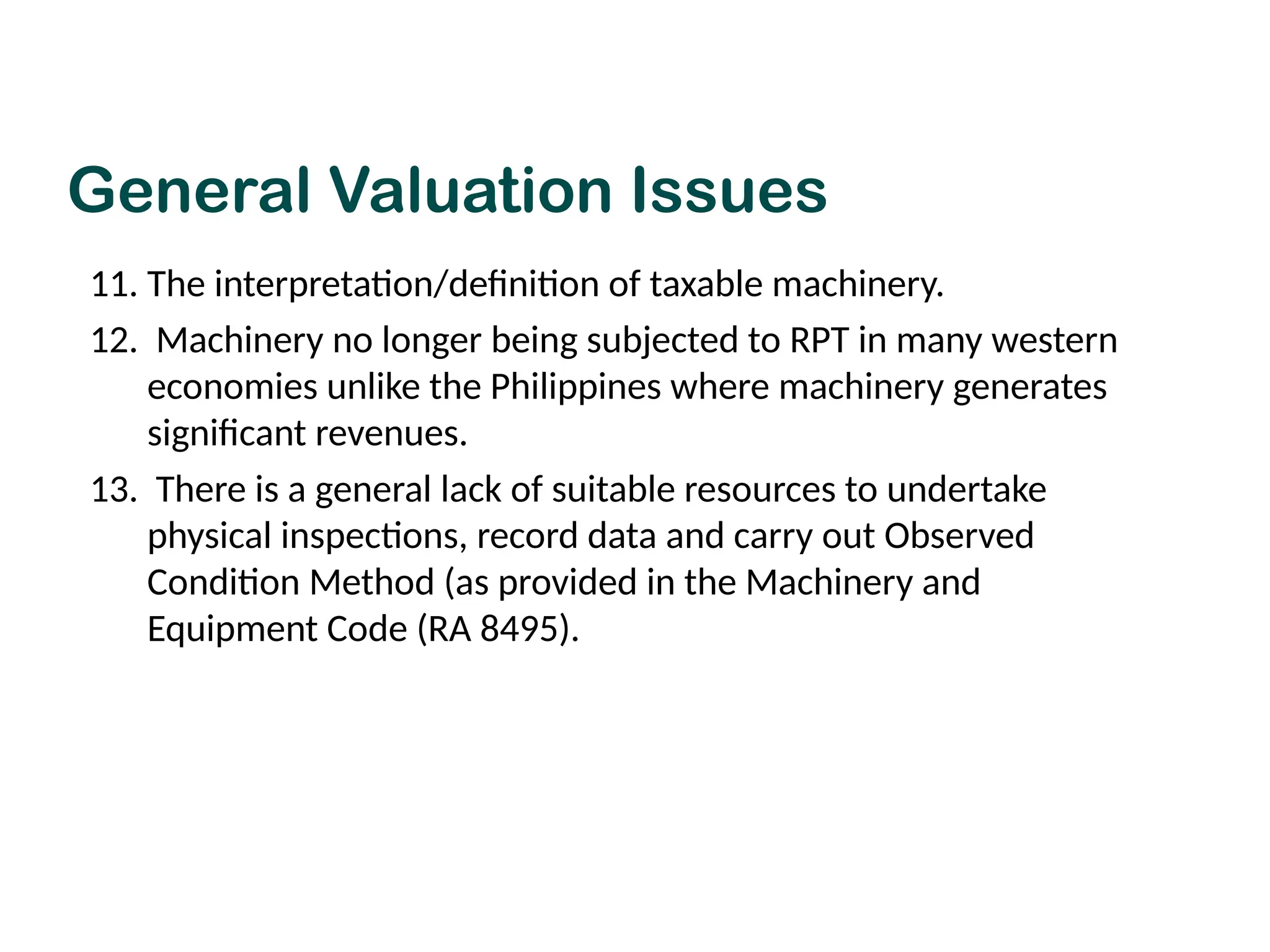 11. The interpretation/definition of taxable machinery.
12. Machinery no longer being subjected to RPT in many western
economies unlike the Philippines where machinery generates
significant revenues.
13. There is a general lack of suitable resources to undertake
physical inspections, record data and carry out Observed
Condition Method (as provided in the Machinery and
Equipment Code (RA 8495).
General Valuation Issues
 