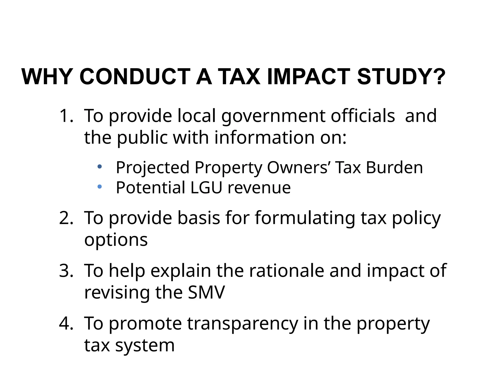WHY CONDUCT A TAX IMPACT STUDY?
1. To provide local government officials and
the public with information on:
• Projected Property Owners’ Tax Burden
• Potential LGU revenue
2. To provide basis for formulating tax policy
options
3. To help explain the rationale and impact of
revising the SMV
4. To promote transparency in the property
tax system
 