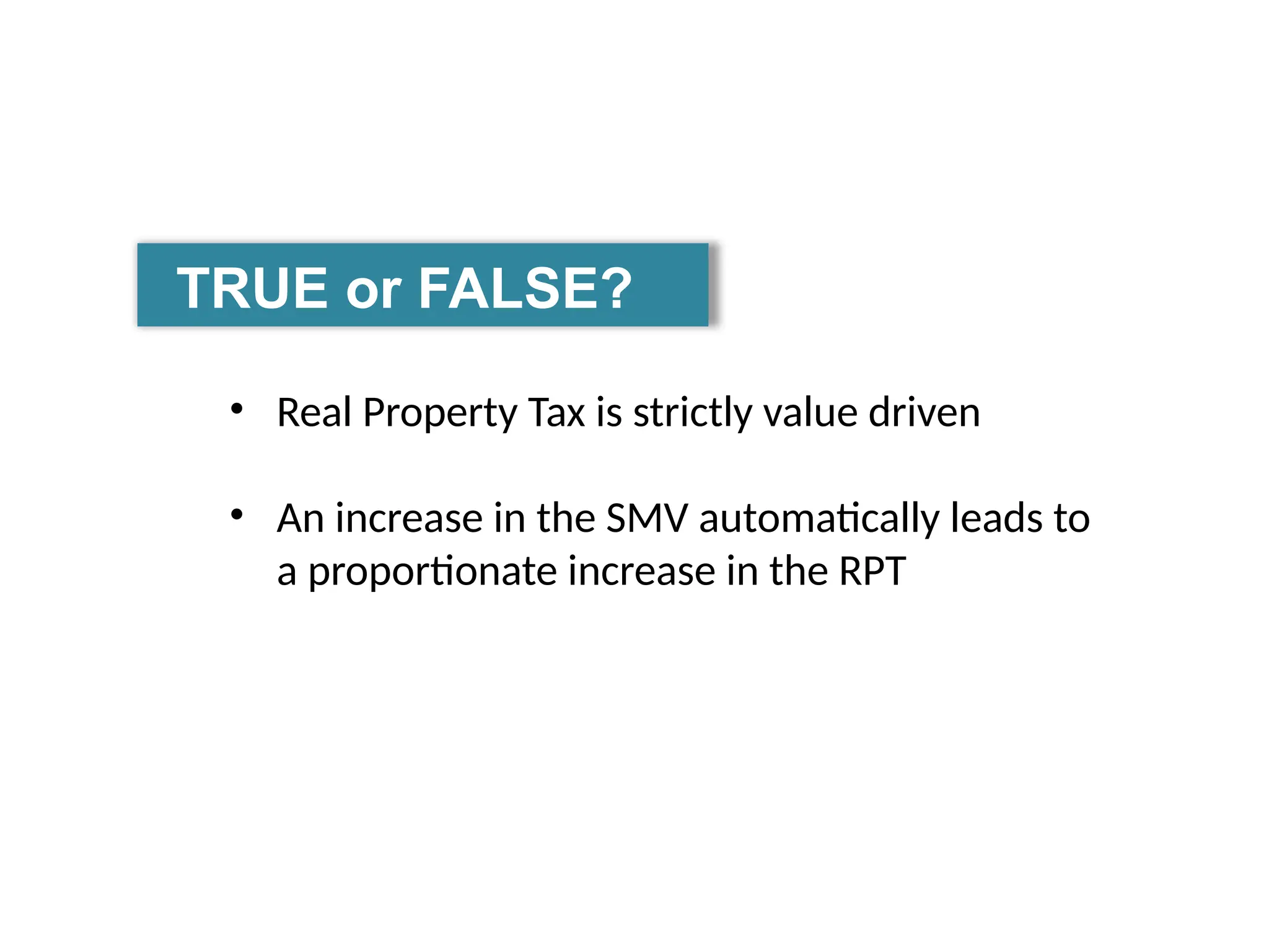 TRUE or FALSE?
• Real Property Tax is strictly value driven
• An increase in the SMV automatically leads to
a proportionate increase in the RPT
 