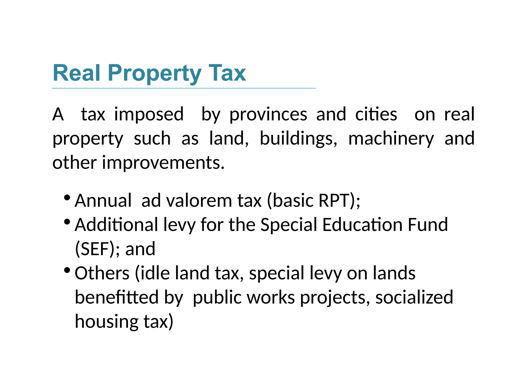 Real Property Tax
A tax imposed by provinces and cities on real
property such as land, buildings, machinery and
other improvements.

Annual ad valorem tax (basic RPT);

Additional levy for the Special Education Fund
(SEF); and

Others (idle land tax, special levy on lands
benefitted by public works projects, socialized
housing tax)
 