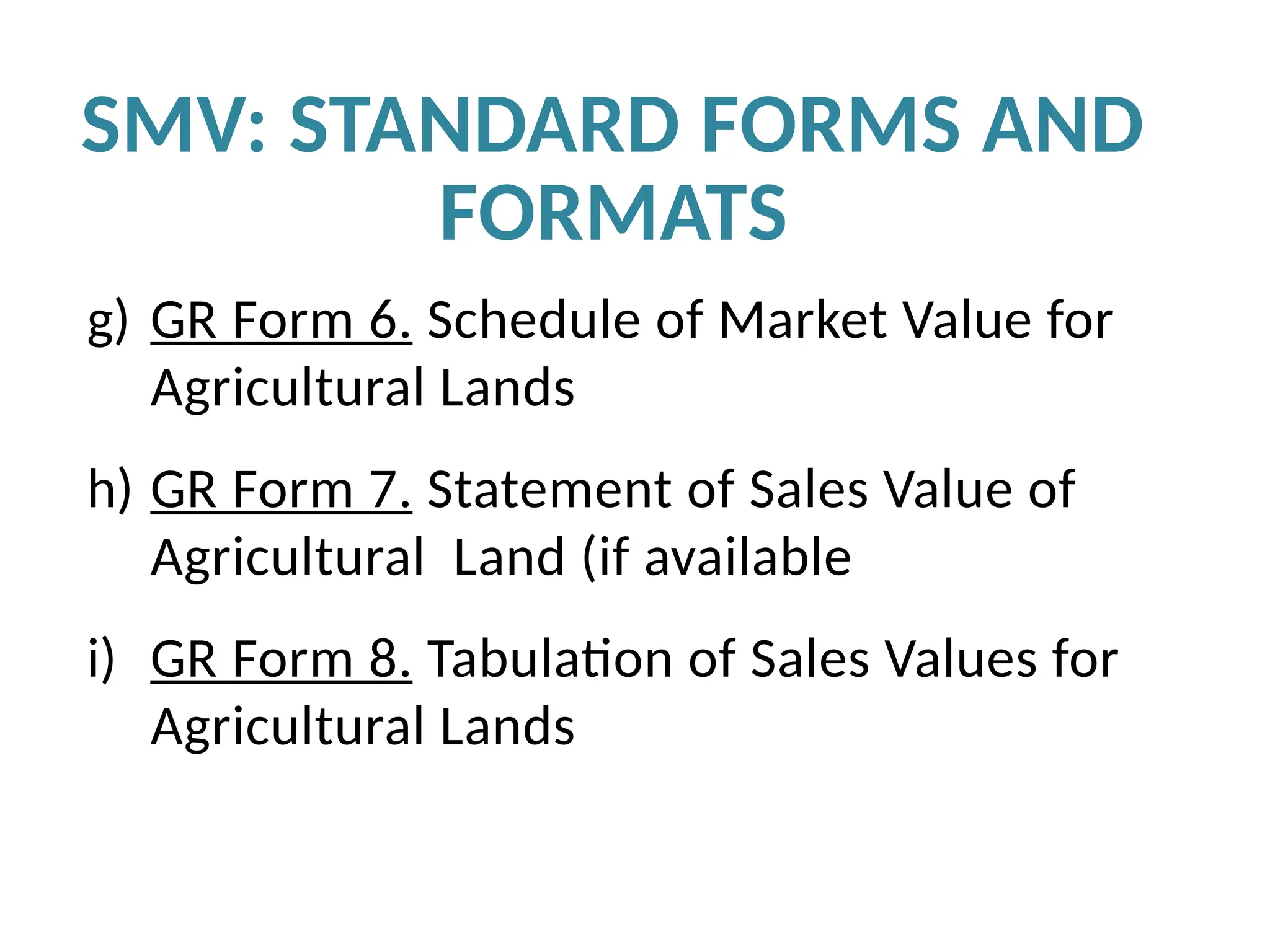 g) GR Form 6. Schedule of Market Value for
Agricultural Lands
h) GR Form 7. Statement of Sales Value of
Agricultural Land (if available
i) GR Form 8. Tabulation of Sales Values for
Agricultural Lands
SMV: STANDARD FORMS AND
FORMATS
 