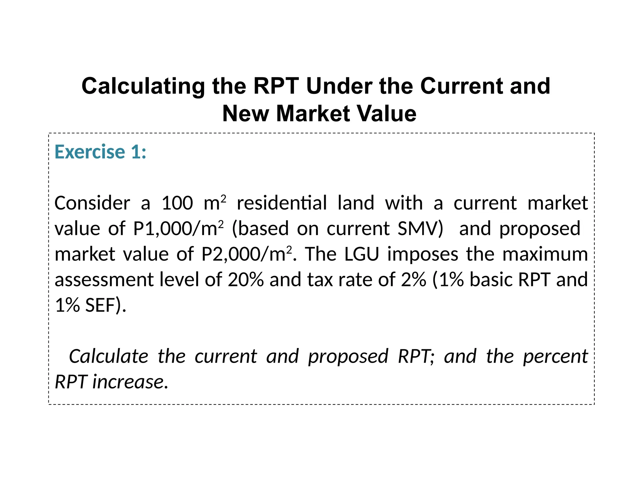 Calculating the RPT Under the Current and
New Market Value
Exercise 1:
Consider a 100 m2
residential land with a current market
value of P1,000/m2
(based on current SMV) and proposed
market value of P2,000/m2
. The LGU imposes the maximum
assessment level of 20% and tax rate of 2% (1% basic RPT and
1% SEF).
Calculate the current and proposed RPT; and the percent
RPT increase.
 