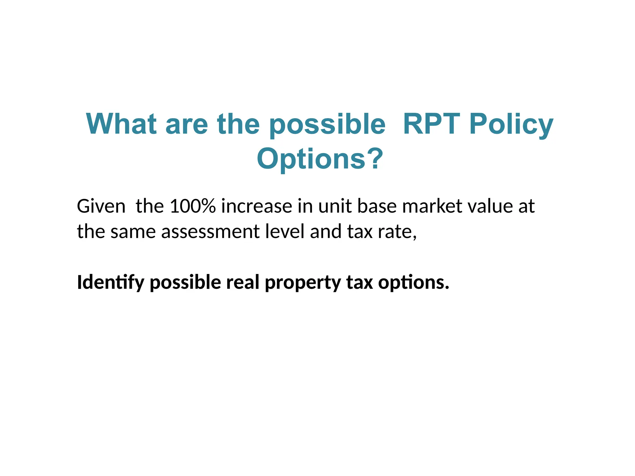 What are the possible RPT Policy
Options?
Given the 100% increase in unit base market value at
the same assessment level and tax rate,
Identify possible real property tax options.
 