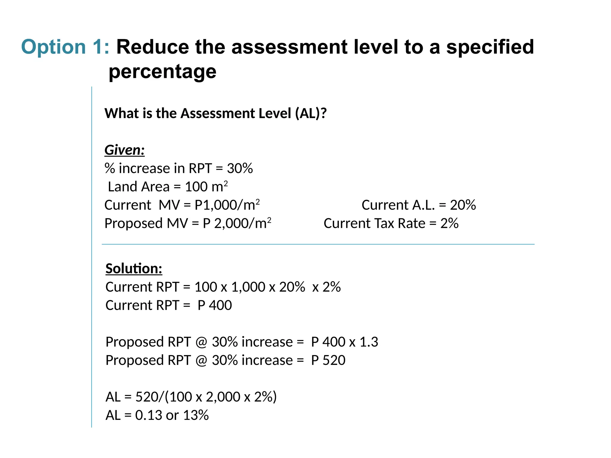 What is the Assessment Level (AL)?
Given:
% increase in RPT = 30%
Land Area = 100 m2
Current MV = P1,000/m2
Current A.L. = 20%
Proposed MV = P 2,000/m2
Current Tax Rate = 2%
Solution:
Current RPT = 100 x 1,000 x 20% x 2%
Current RPT = P 400
Proposed RPT @ 30% increase = P 400 x 1.3
Proposed RPT @ 30% increase = P 520
AL = 520/(100 x 2,000 x 2%)
AL = 0.13 or 13%
Option 1: Reduce the assessment level to a specified
percentage
 