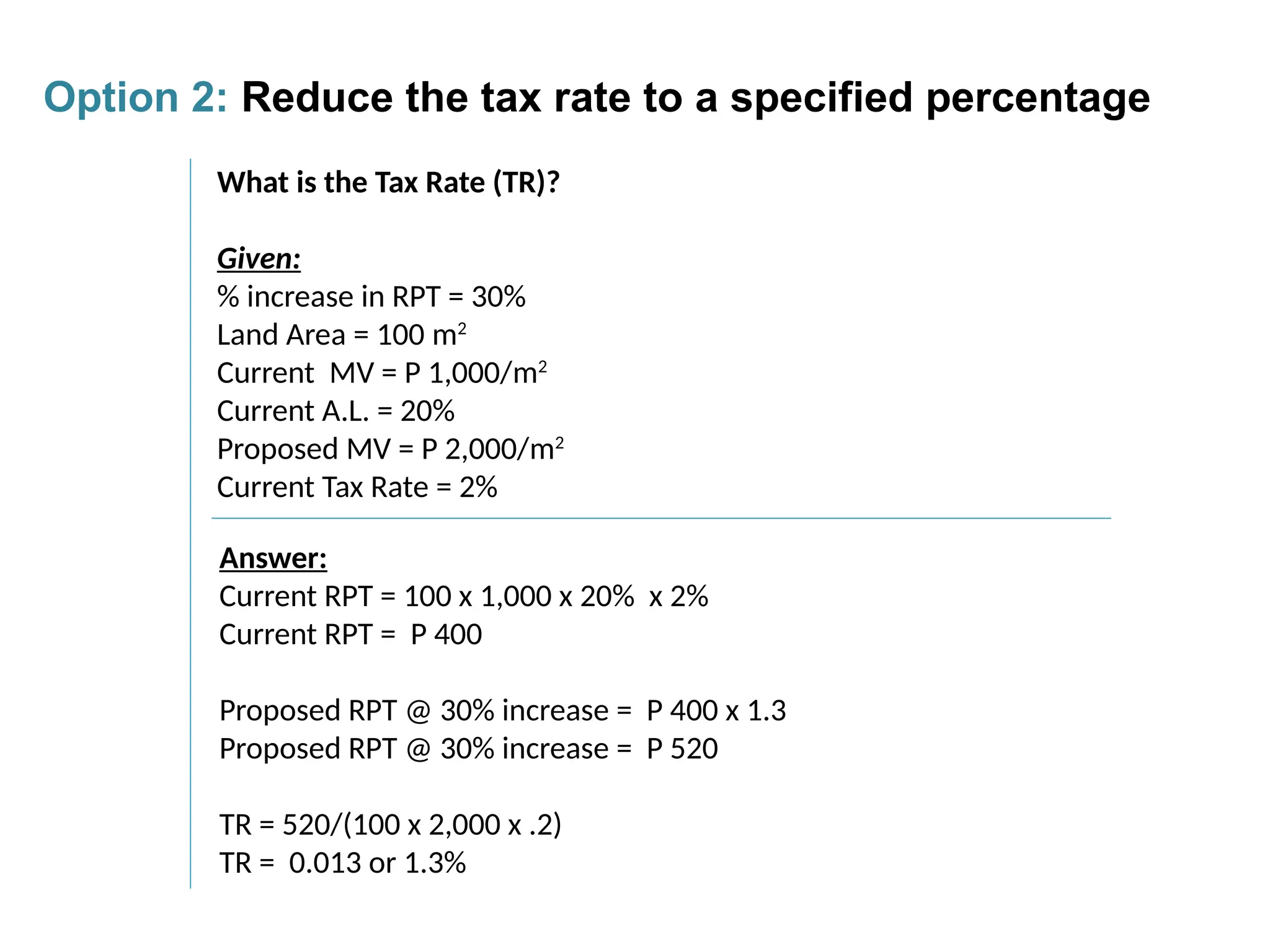 What is the Tax Rate (TR)?
Given:
% increase in RPT = 30%
Land Area = 100 m2
Current MV = P 1,000/m2
Current A.L. = 20%
Proposed MV = P 2,000/m2
Current Tax Rate = 2%
Answer:
Current RPT = 100 x 1,000 x 20% x 2%
Current RPT = P 400
Proposed RPT @ 30% increase = P 400 x 1.3
Proposed RPT @ 30% increase = P 520
TR = 520/(100 x 2,000 x .2)
TR = 0.013 or 1.3%
Option 2: Reduce the tax rate to a specified percentage
 