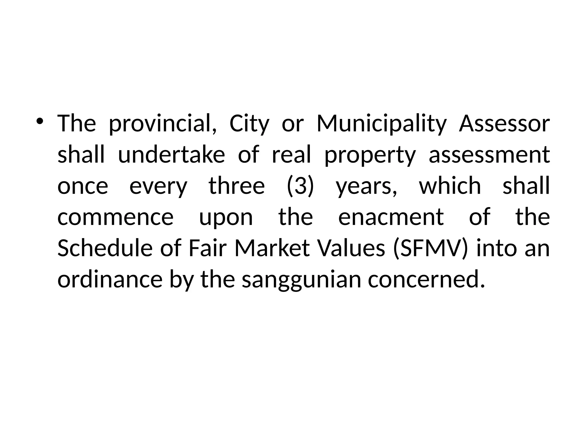 • The provincial, City or Municipality Assessor
shall undertake of real property assessment
once every three (3) years, which shall
commence upon the enacment of the
Schedule of Fair Market Values (SFMV) into an
ordinance by the sanggunian concerned.
 