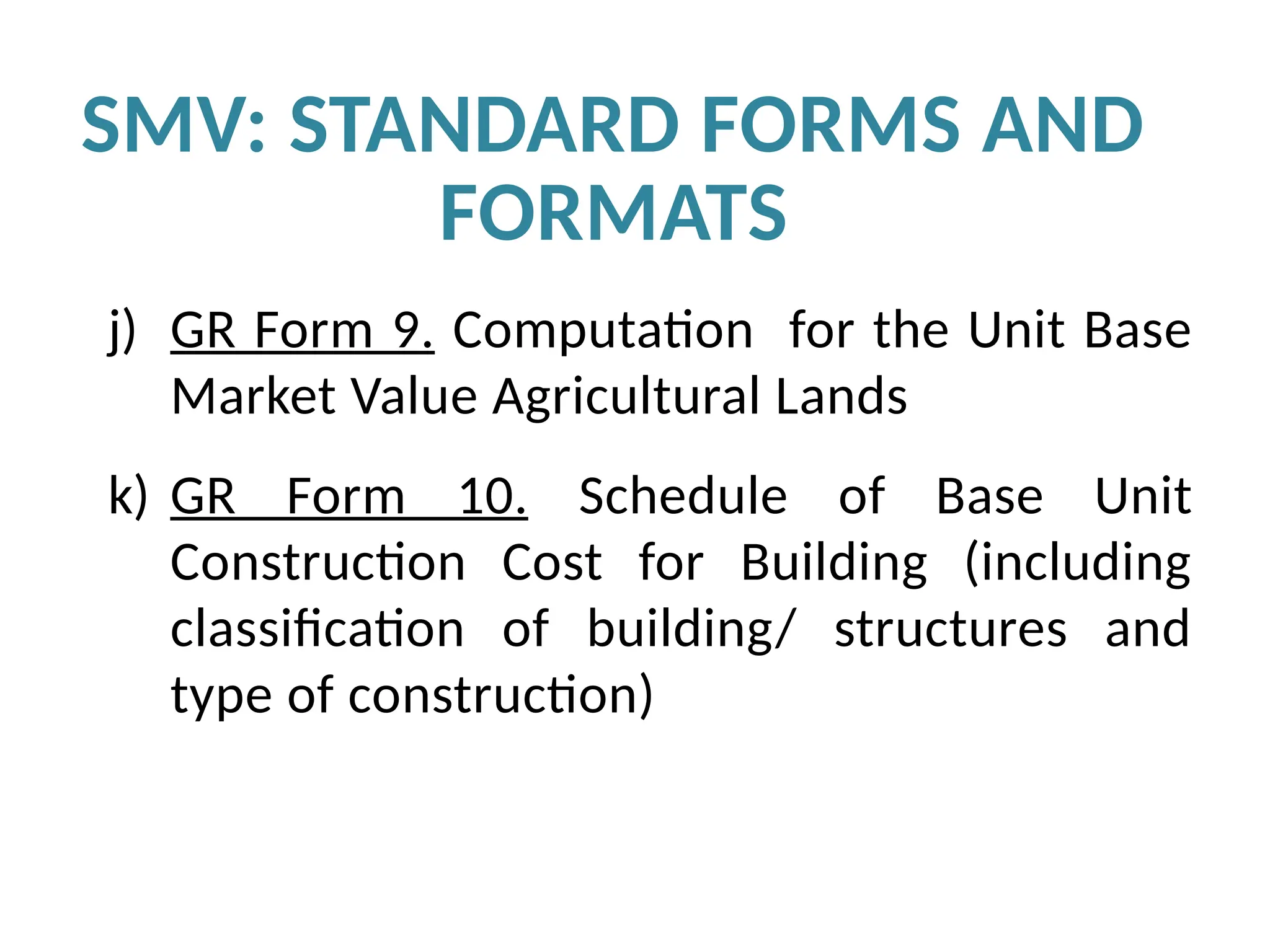 j) GR Form 9. Computation for the Unit Base
Market Value Agricultural Lands
k) GR Form 10. Schedule of Base Unit
Construction Cost for Building (including
classification of building/ structures and
type of construction)
SMV: STANDARD FORMS AND
FORMATS
 