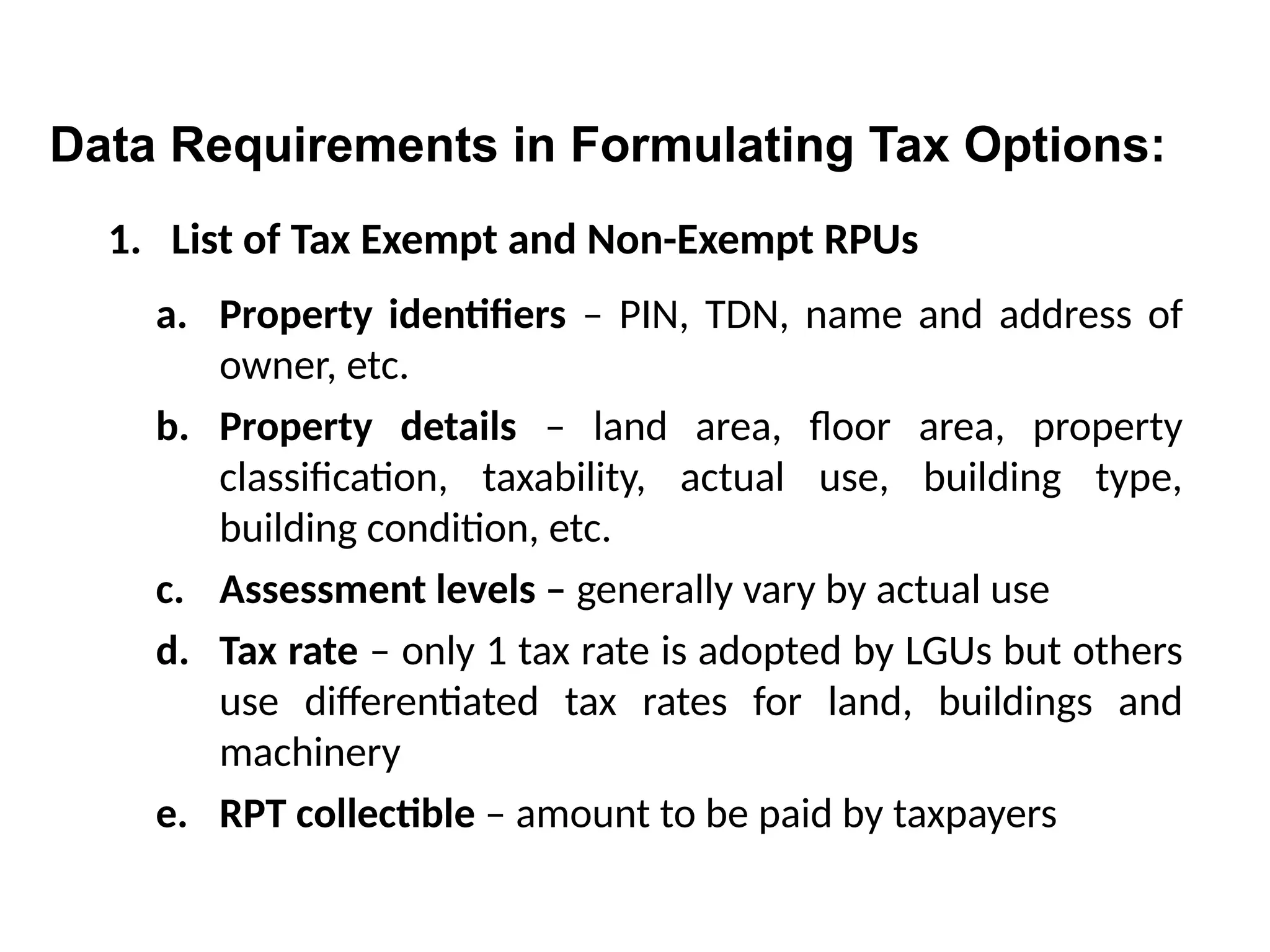 1. List of Tax Exempt and Non-Exempt RPUs
a. Property identifiers – PIN, TDN, name and address of
owner, etc.
b. Property details – land area, floor area, property
classification, taxability, actual use, building type,
building condition, etc.
c. Assessment levels – generally vary by actual use
d. Tax rate – only 1 tax rate is adopted by LGUs but others
use differentiated tax rates for land, buildings and
machinery
e. RPT collectible – amount to be paid by taxpayers
Data Requirements in Formulating Tax Options:
 