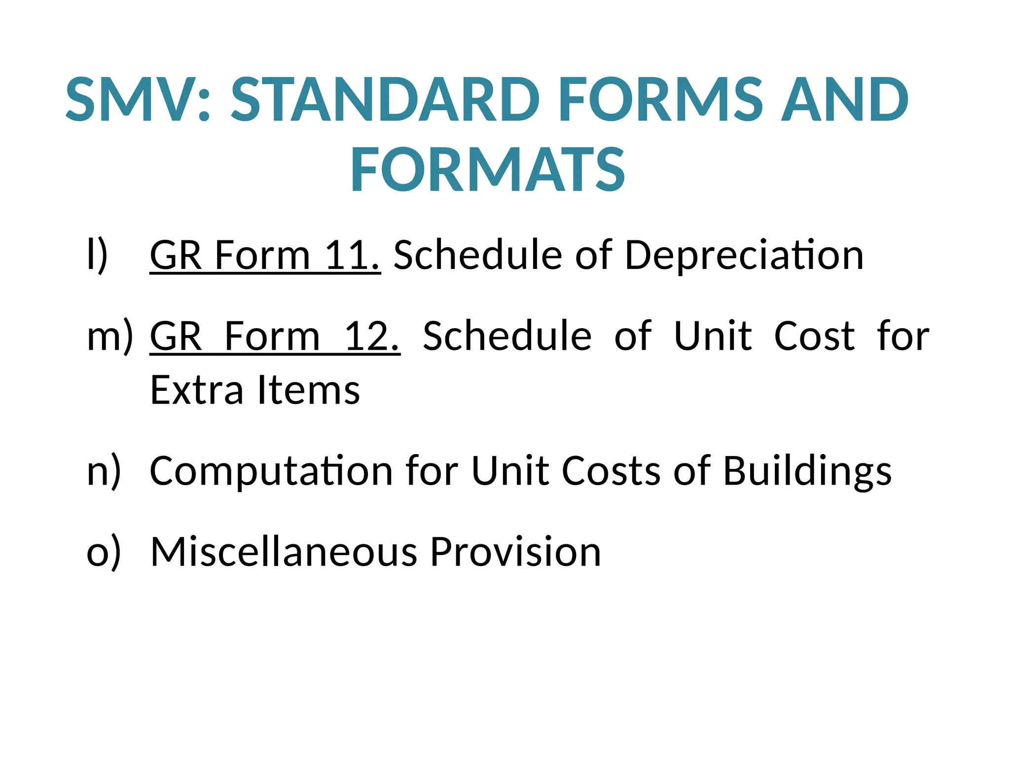 l) GR Form 11. Schedule of Depreciation
m) GR Form 12. Schedule of Unit Cost for
Extra Items
n) Computation for Unit Costs of Buildings
o) Miscellaneous Provision
SMV: STANDARD FORMS AND
FORMATS
 
