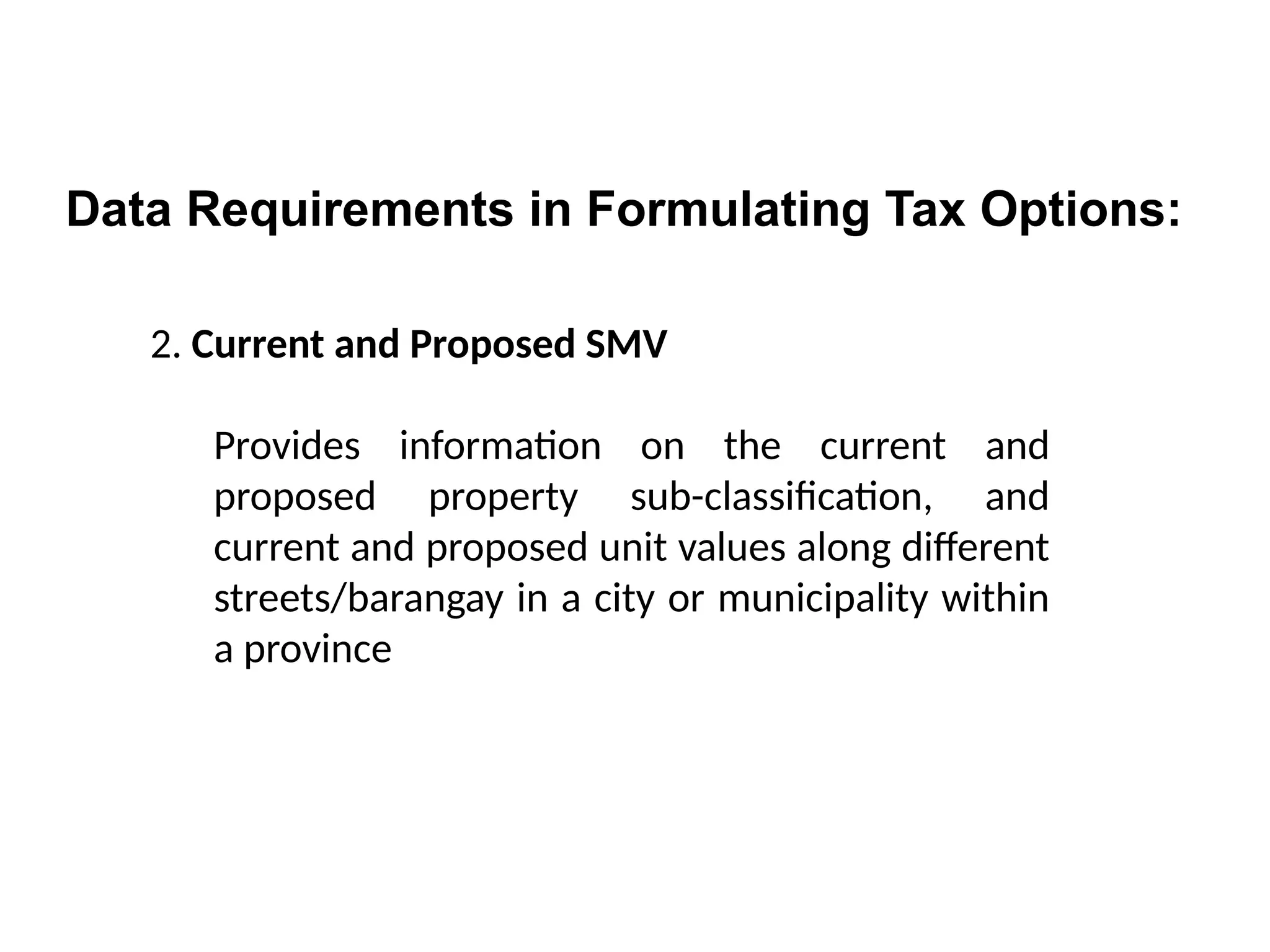 2. Current and Proposed SMV
Provides information on the current and
proposed property sub-classification, and
current and proposed unit values along different
streets/barangay in a city or municipality within
a province
Data Requirements in Formulating Tax Options:
 