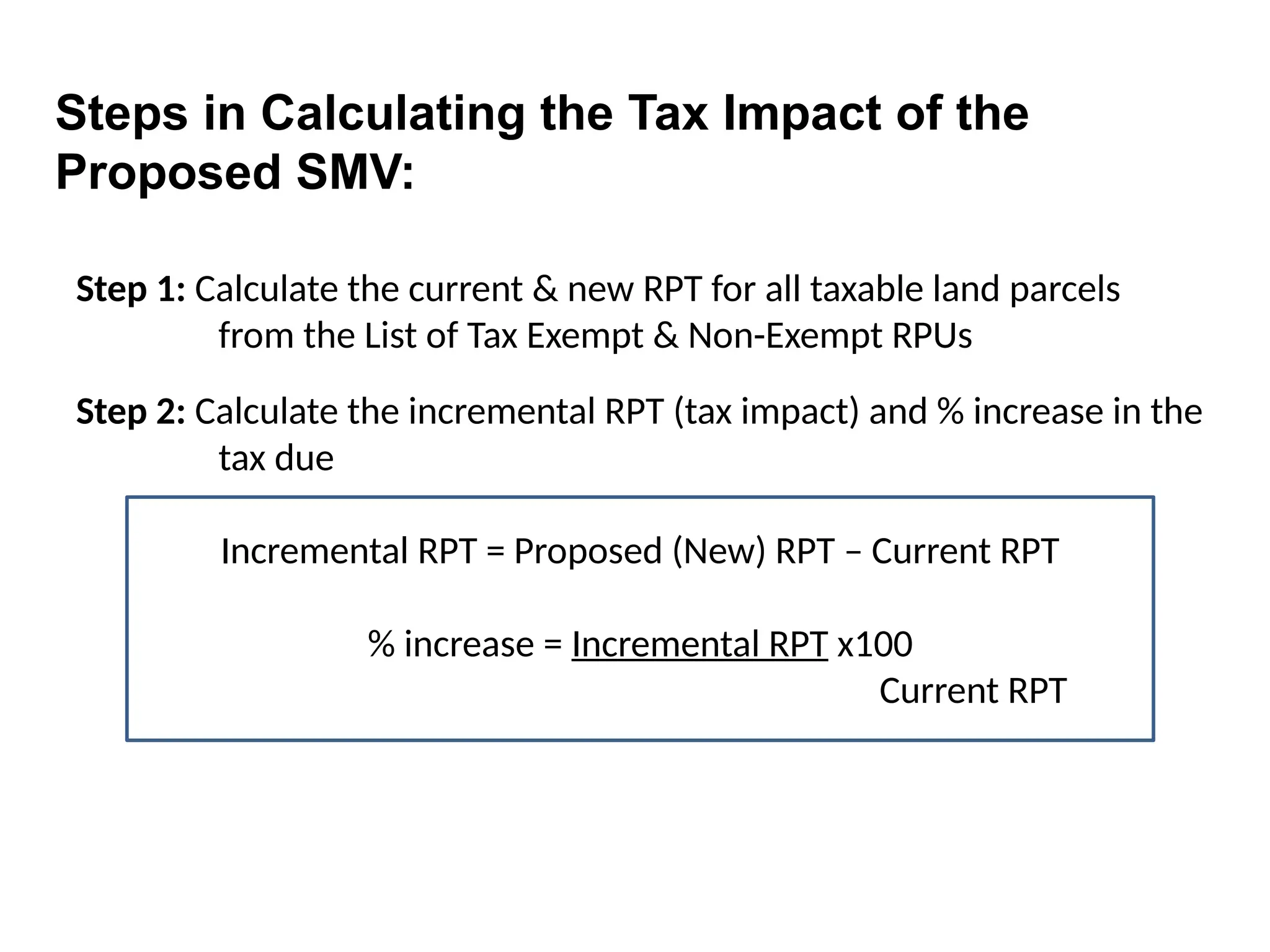 Step 1: Calculate the current & new RPT for all taxable land parcels
from the List of Tax Exempt & Non-Exempt RPUs
Step 2: Calculate the incremental RPT (tax impact) and % increase in the
tax due
Incremental RPT = Proposed (New) RPT – Current RPT
% increase = Incremental RPT x100
Current RPT
Steps in Calculating the Tax Impact of the
Proposed SMV:
 