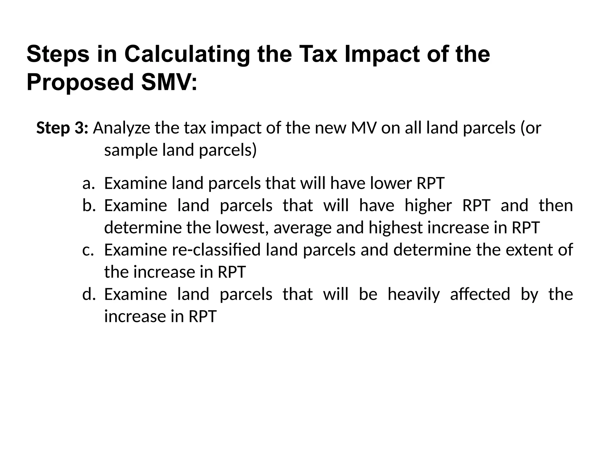 Step 3: Analyze the tax impact of the new MV on all land parcels (or
sample land parcels)
a. Examine land parcels that will have lower RPT
b. Examine land parcels that will have higher RPT and then
determine the lowest, average and highest increase in RPT
c. Examine re-classified land parcels and determine the extent of
the increase in RPT
d. Examine land parcels that will be heavily affected by the
increase in RPT
Steps in Calculating the Tax Impact of the
Proposed SMV:
 