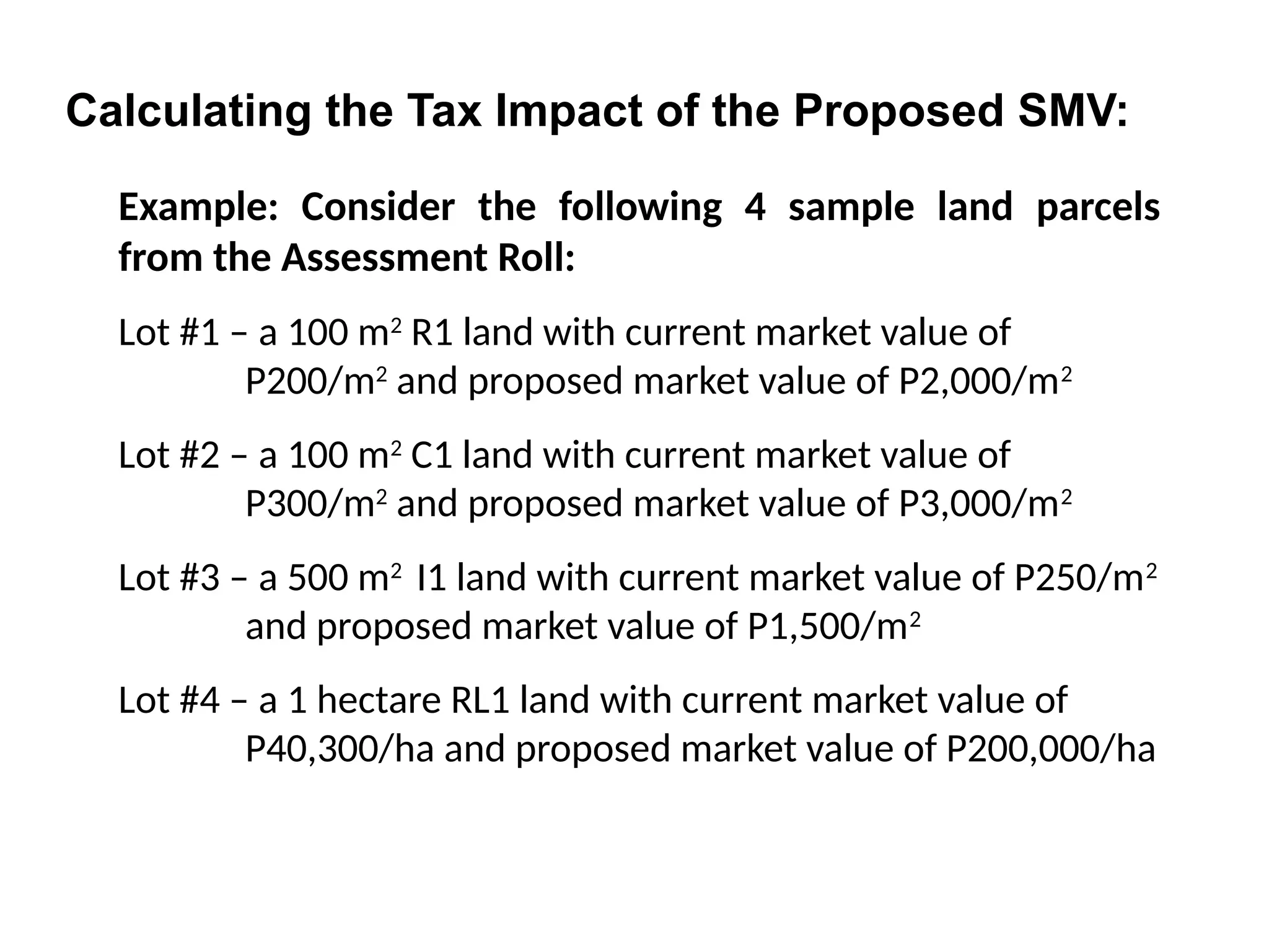 Example: Consider the following 4 sample land parcels
from the Assessment Roll:
Lot #1 – a 100 m2
R1 land with current market value of
P200/m2
and proposed market value of P2,000/m2
Lot #2 – a 100 m2
C1 land with current market value of
P300/m2
and proposed market value of P3,000/m2
Lot #3 – a 500 m2
I1 land with current market value of P250/m2
and proposed market value of P1,500/m2
Lot #4 – a 1 hectare RL1 land with current market value of
P40,300/ha and proposed market value of P200,000/ha
Calculating the Tax Impact of the Proposed SMV:
 